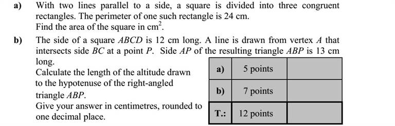 a) Egy négyzetet az egyik oldalával párhuzamos két egyenessel három egybevágó téglalapra bontunk. Egy ilyen téglalap kerülete 24 cm. Hány cm2 a négyzet területe? b) Egy ABCD négyzet oldala 12 cm hosszú. A négyzet A csúcsából félegyenest rajzolunk, mely a BC oldalt P pontban metszi. Az így keletkezett ABP háromszög AP oldala 13 cm hosszú. Számítsa ki az ABP derékszögű háromszög átfogóhoz tartozó magasságát! A magasság hosszát centiméterben egy tizedes jegyre kerekítve adja meg!
