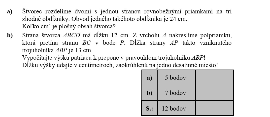 a) Egy négyzetet az egyik oldalával párhuzamos két egyenessel három egybevágó téglalapra bontunk. Egy ilyen téglalap kerülete 24 cm. Hány cm2 a négyzet területe? b) Egy ABCD négyzet oldala 12 cm hosszú. A négyzet A csúcsából félegyenest rajzolunk, mely a BC oldalt P pontban metszi. Az így keletkezett ABP háromszög AP oldala 13 cm hosszú. Számítsa ki az ABP derékszögű háromszög átfogóhoz tartozó magasságát! A magasság hosszát centiméterben egy tizedes jegyre kerekítve adja meg!