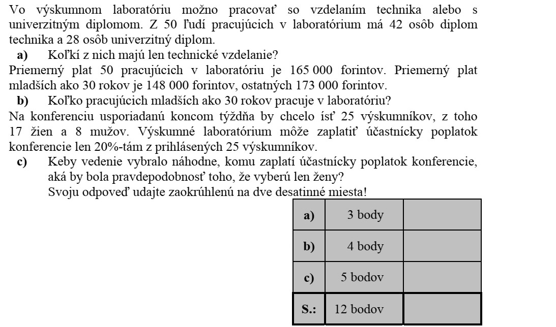 Egy kutatólaboratóriumban technikusi végzettséggel vagy egyetemi diplomával lehet dolgozni. A laborban dolgozó 50 ember közül 42 főnek van technikusi oklevele és 28 főnek van egyetemi diplomája. a) Közülük hány dolgozónak van csak technikusi végzettsége? A labor 50 dolgozójának átlagkeresete 165 000 forint. Közülük a 30 év alattiak átlagkeresete 148 000 forint, a többieké 173 000 forint. b) Hány 30 év alatti dolgozója van a labornak? A hétvégén megrendezésre kerülő konferenciára 25 kutató szeretne elmenni, közülük 17 nő és 8 férfi. A kutatóintézet a 25 jelentkező 20%-ának tudja csak a részvételi díját kifizetni. c) Ha a vezetőség véletlenszerűen választaná ki, hogy kinek a költségeit fizeti, mekkora lenne a valószínűsége annak, hogy csak nőket választanak ki? Válaszát két tizedes jegyre kerekítve adja meg!