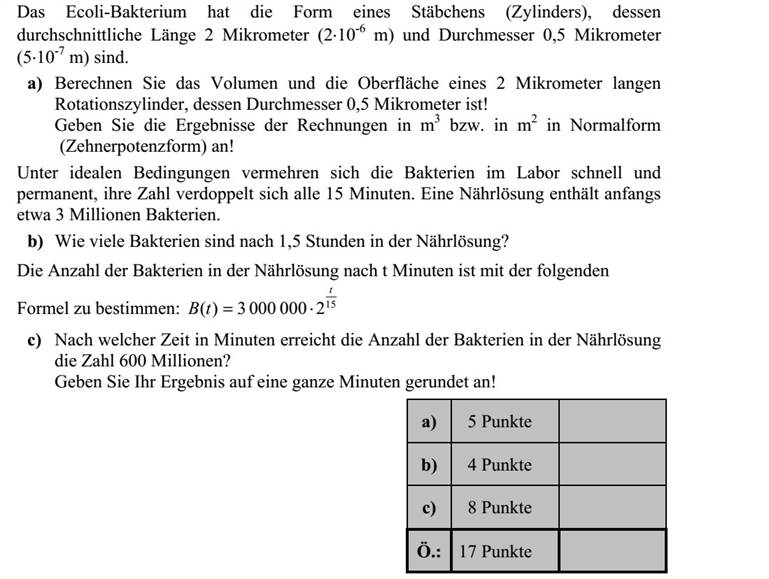 A kólibaktérium (hengeres) pálcika alakú, hossza átlagosan 2 mikrométer ( 6 102   m), átmérője 0,5 mikrométer ( 7 105   m). a) Számítsa ki egy 2 mikrométer magas és 0,5 mikrométer átmérőjű forgáshenger tér- fogatát és felszínét! Számításainak eredményét m3 -ben, illetve m2 -ben, normálalakban adja meg! Ideális laboratóriumi körülmények között a kólibaktériumok gyorsan és folyamatosan osztódnak, számuk 15 percenként megduplázódik. Egy tápoldat kezdetben megközelítő- leg 3 millió kólibaktériumot tartalmaz. b) Hány baktérium lesz a tápoldatban 1,5 óra elteltével? A baktériumok számát a tápoldatban t perc elteltével a 15 20000003)( t tB = összefüg- gés adja meg. c) Hány perc alatt éri el a kólibaktériumok száma a tápoldatban a 600 milliót? Válaszát egészre kerekítve adja meg!
