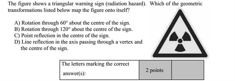 Adja meg, hogy az alábbi geometriai transzformációk közül melyek viszik át önmagába az ábrán látható, háromszög alakú (sugárveszélyt jelző) táblát! A) 60°-os elforgatás a tábla középpontja körül. B) 120°-os elforgatás a tábla középpontja körül. C) Középpontos tükrözés a tábla középpontjára. D) Tengelyes tükrözés a tábla középpontján és a tábla egyik csúcsán átmenő tengelyre. A jó válasz(ok) betűjele: