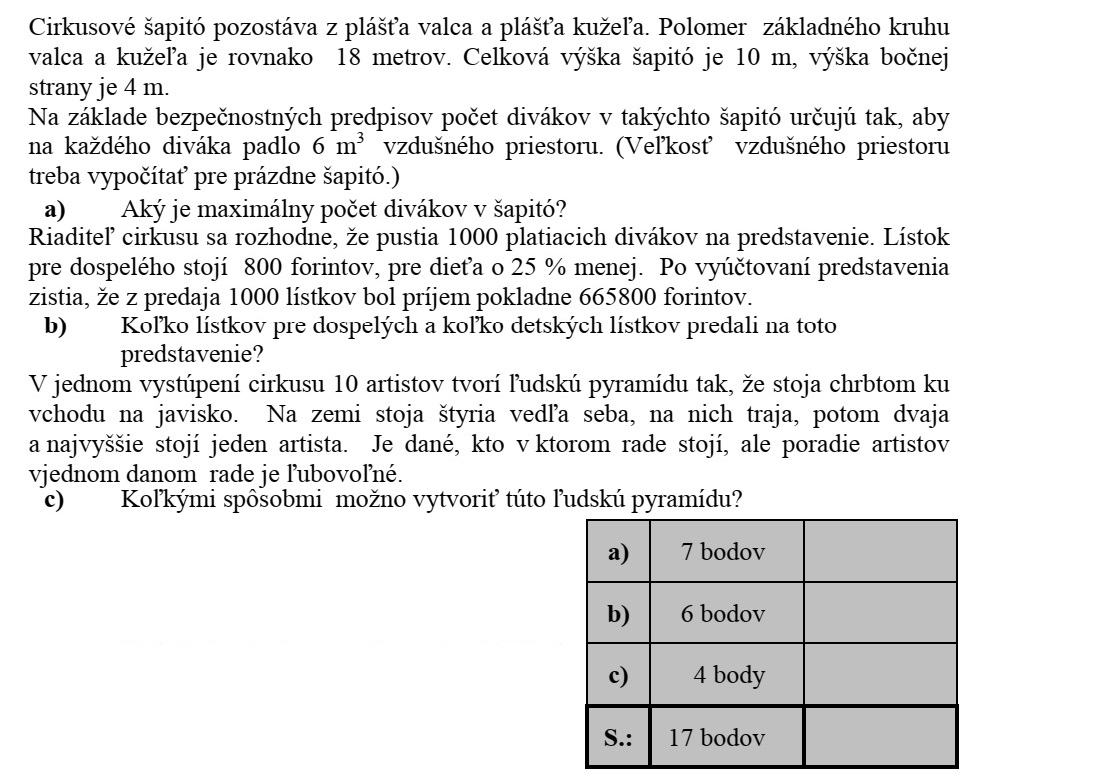 Egy cirkuszi sátor egy forgáshenger palástjából és egy erre illeszkedő forgáskúp palást- jából áll. A henger és a kúp alapkörének a sugara egyaránt 18 méter. A sátor teljes magassága 10 méter, oldalfalának magassága 4 méter. Egy biztonsági előírás alapján az ilyen típusú sátorban a maximális nézőszámot úgy határozzák meg, hogy egy nézőre legalább 6 m3 légtér jusson. (A teljes légtér nagyságát a sátor üres állapotában kell kiszámítani.) a) Mekkora a maximális nézőszám ebben a sátorban? A cirkusz igazgatója úgy dönt, hogy 1000 fizető nézőt engednek be az előadásra. Egy felnőttjegy 800 Ft-ba, a gyerekjegy ennél 25%-kal kevesebbe kerül. Az előadás utáni elszámolásnál kiderül, hogy az 1000 jegy eladásából összesen 665 800 Ft bevétele volt a pénztárnak. b) Hány gyerek- és hány felnőttjegyet adtak el erre az előadásra? A cirkusz egyik produkciójában 10 artista négyszintes ember-piramist alkot a porond bejáratának háttal állva. A földön négyen állnak egymás mellett, rajtuk hárman, aztán ketten, legfelül pedig egy ember áll. Minden artistánál adott, hogy melyik szinten áll, de az egyes szinteken az artisták sorrendje tetszőleges. c) Hányféleképpen állhat fel az ember-piramis?