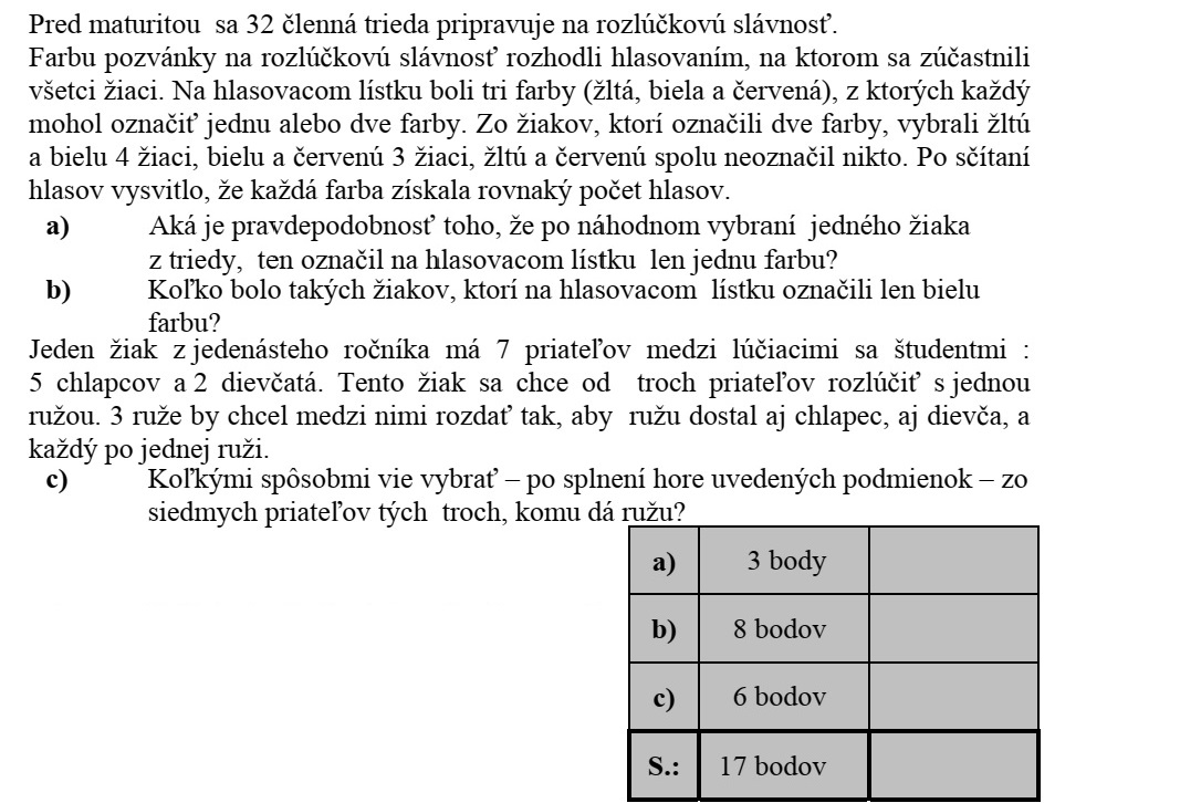 Egy érettségi előtt álló 32 fős osztály a ballagásra készül. A ballagási meghívó színéről szavazáson döntöttek, melyen minden tanuló részt vett. A szavazólapon három szín (sárga, fehér, bordó) szerepelt, ezek közül mindenki egyet vagy kettőt jelölhetett meg. A két színt választók közül a sárgát és a fehéret 4-en, a fehéret és a bordót 3-an választották. A sárgát és a bordót együtt senki nem jelölte meg. A szavazatok összeszámolása után kiderült, hogy mindegyik szín ugyanannyi szavazatot kapott. a) Mennyi annak valószínűsége, hogy az osztályból egy diákot véletlenszerűen kiválasztva, az illető csak egy színt jelölt meg a szavazólapon? b) Hány olyan diák volt, aki csak a fehér színt jelölte meg a szavazólapon? Az egyik tizenegyedikes diáknak 7 barátja van a ballagók között: 5 fiú és 2 lány. Ez a diák három barátjától egy-egy szál rózsával kíván elbúcsúzni. Úgy szeretné kiosztani a három szál rózsát barátai között, hogy fiú és lány is kapjon, és minden kiválasztott egyet-egyet. c) Hányféleképpen választhatja ki - a fenti feltételek teljesítésével - hét barátja közül azt a hármat, akinek ad virágot?