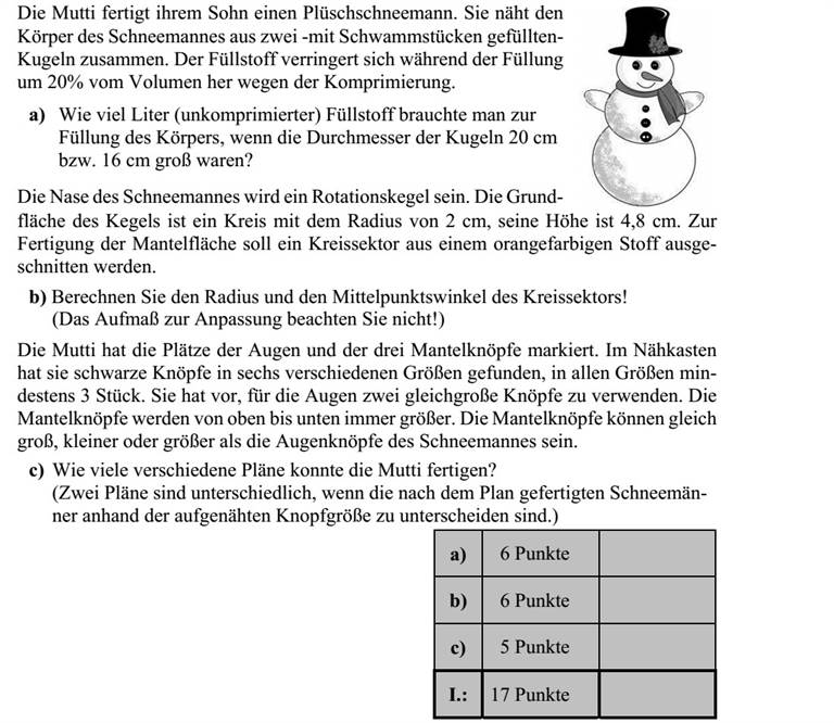 Édesanya egy plüss hóembert készít a kisfiának. A hóember testét két - szivacstörmelékkel kitömött - gömbből varrja össze. A töltőanyag a tömörítés miatt 20%-kal kisebb térfogatú lesz a töltés során. a) Hány liter (tömörítetlen) töltőanyagra volt szükség a test meg- töltéséhez, ha a gömbök 20 cm, illetve 16 cm átmérőjűek? A hóember orra forgáskúp alakú lesz. A kúp alapja egy 2 cm sugarú kör, magassága 4,8 cm. A kúp palástjának elkészítéséhez egy körcik- ket kell kivágni narancssárga anyagból. b) Számítsa ki a körcikk sugarát és középponti szögét! (Az illesztéshez szükséges ráhagyást ne vegye figyelembe!) Édesanya kijelölte a hóember két szemének és három kabátgombjának helyét. A varró- dobozában hatféle különböző méretű fekete gombot talált, mindegyik méretből legalább hármat. Tervei szerint két egyforma méretű gomb lesz a hóember két szeme, a kabátgom- bok pedig föntről lefelé haladva egyre nagyobbak lesznek. A kabátgombok lehetnek ugyanakkorák, kisebbek vagy nagyobbak is, mint a hóember szeme. c) Hány különböző tervet készíthetett édesanya? (Két terv akkor különböző, ha a tervek alapján elkészített két hóember a felvarrt gombok mérete alapján megkülönböztethető.)