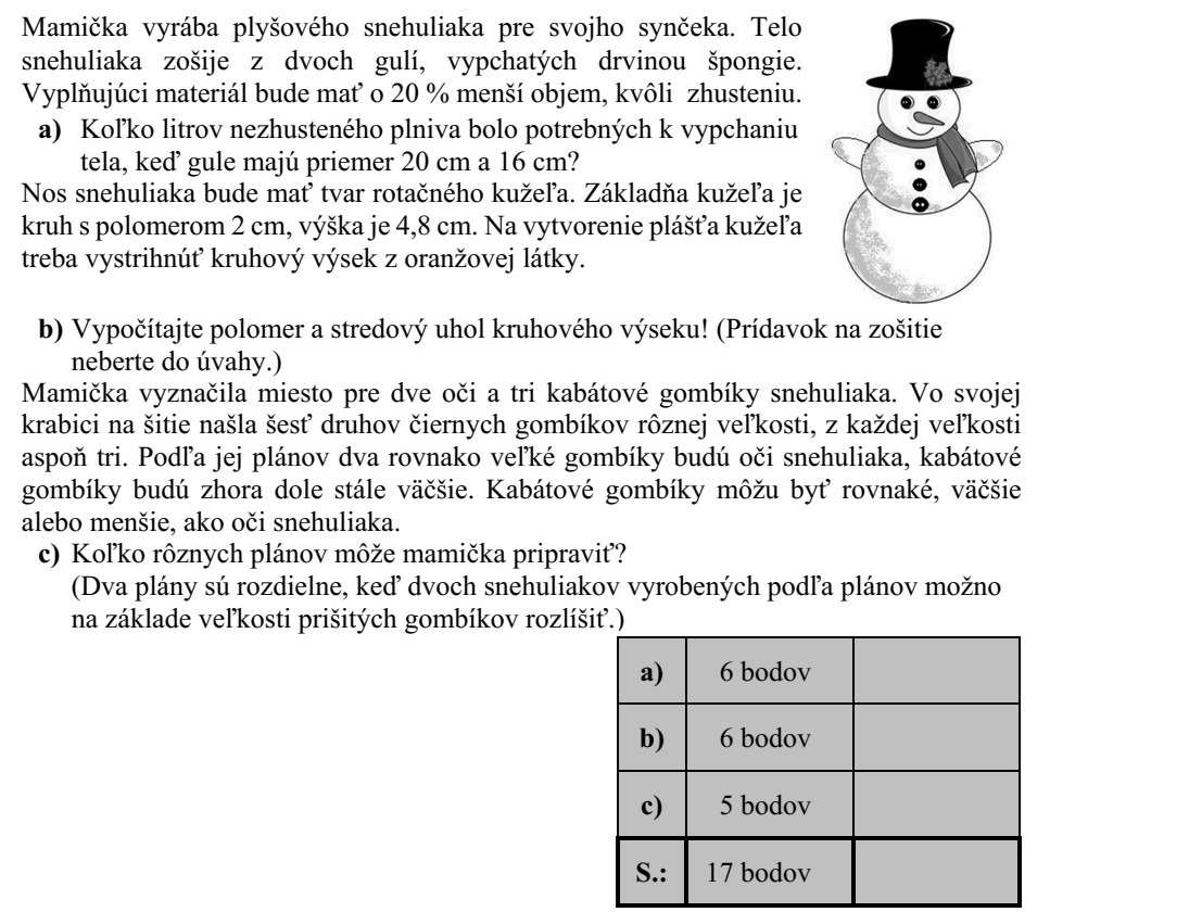 Édesanya egy plüss hóembert készít a kisfiának. A hóember testét két - szivacstörmelékkel kitömött - gömbből varrja össze. A töltőanyag a tömörítés miatt 20%-kal kisebb térfogatú lesz a töltés során. a) Hány liter (tömörítetlen) töltőanyagra volt szükség a test meg- töltéséhez, ha a gömbök 20 cm, illetve 16 cm átmérőjűek? A hóember orra forgáskúp alakú lesz. A kúp alapja egy 2 cm sugarú kör, magassága 4,8 cm. A kúp palástjának elkészítéséhez egy körcik- ket kell kivágni narancssárga anyagból. b) Számítsa ki a körcikk sugarát és középponti szögét! (Az illesztéshez szükséges ráhagyást ne vegye figyelembe!) Édesanya kijelölte a hóember két szemének és három kabátgombjának helyét. A varró- dobozában hatféle különböző méretű fekete gombot talált, mindegyik méretből legalább hármat. Tervei szerint két egyforma méretű gomb lesz a hóember két szeme, a kabátgom- bok pedig föntről lefelé haladva egyre nagyobbak lesznek. A kabátgombok lehetnek ugyanakkorák, kisebbek vagy nagyobbak is, mint a hóember szeme. c) Hány különböző tervet készíthetett édesanya? (Két terv akkor különböző, ha a tervek alapján elkészített két hóember a felvarrt gombok mérete alapján megkülönböztethető.)