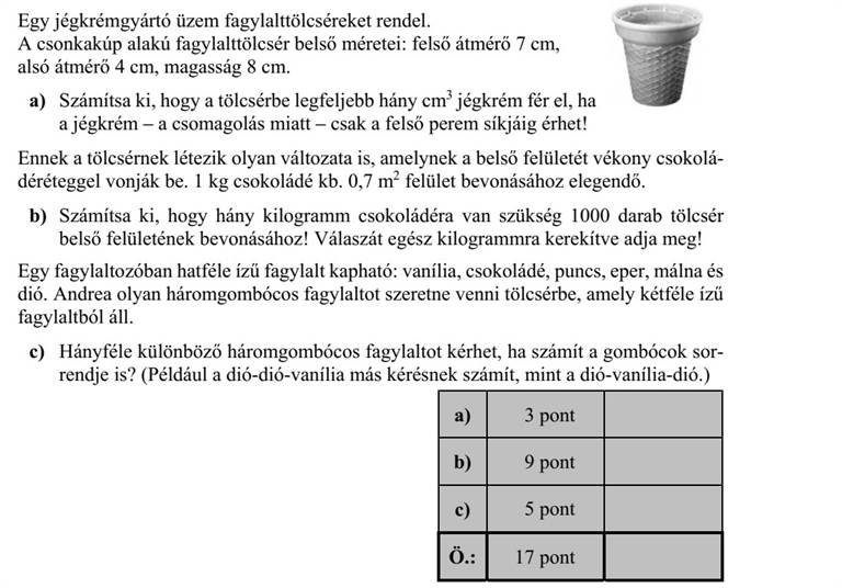 Egy jégkrémgyártó üzem fagylalttölcséreket rendel. A csonkakúp alakú fagylalttölcsér belső méretei: felső átmérő 7 cm, alsó átmérő 4 cm, magasság 8 cm. a) Számítsa ki, hogy a tölcsérbe legfeljebb hány cm3 jégkrém fér el, ha a jégkrém - a csomagolás miatt - csak a felső perem síkjáig érhet! Ennek a tölcsérnek létezik olyan változata is, amelynek a belső felületét vékony csokolá- déréteggel vonják be. 1 kg csokoládé kb. 0,7 m2 felület bevonásához elegendő. b) Számítsa ki, hogy hány kilogramm csokoládéra van szükség 1000 darab tölcsér belső felületének bevonásához! Válaszát egész kilogrammra kerekítve adja meg! Egy fagylaltozóban hatféle ízű fagylalt kapható: vanília, csokoládé, puncs, eper, málna és dió. Andrea olyan háromgombócos fagylaltot szeretne venni tölcsérbe, amely kétféle ízű fagylaltból áll. c) Hányféle különböző háromgombócos fagylaltot kérhet, ha számít a gombócok sor- rendje is? (Például a dió-dió-vanília más kérésnek számít, mint a dió-vanília-dió.)