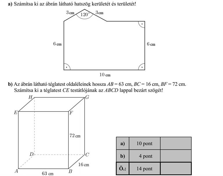 a) Számítsa ki az ábrán látható hatszög kerületét és területét! b) Az ábrán látható téglatest oldaléleinek hossza AB = 63 cm, BC = 16 cm, BF = 72 cm. Számítsa ki a téglatest CE testátlójának az ABCD lappal bezárt szögét!