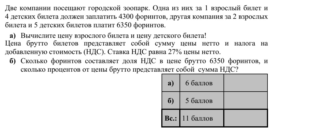 Két társaság a városi állatkertbe látogat. Az egyik társaság 1 felnőtt- és 4 gyerekjegy után 4300 Ft-ot, a másik társaság 2 felnőtt- és 5 gyerekjegy után 6350 Ft-ot fizet a belépésért. a) Számítsa ki a felnőtt- és a gyerekjegy árát! A jegyekért fizetendő bruttó ár a nettó árnak és az általános forgalmi adónak (áfa) az összege. Az áfa a nettó ár 27%-ával egyenlő. b) Hány forint a 6350 Ft-os bruttó ár áfatartalma, és a bruttó árnak hány százaléka az áfa összege?