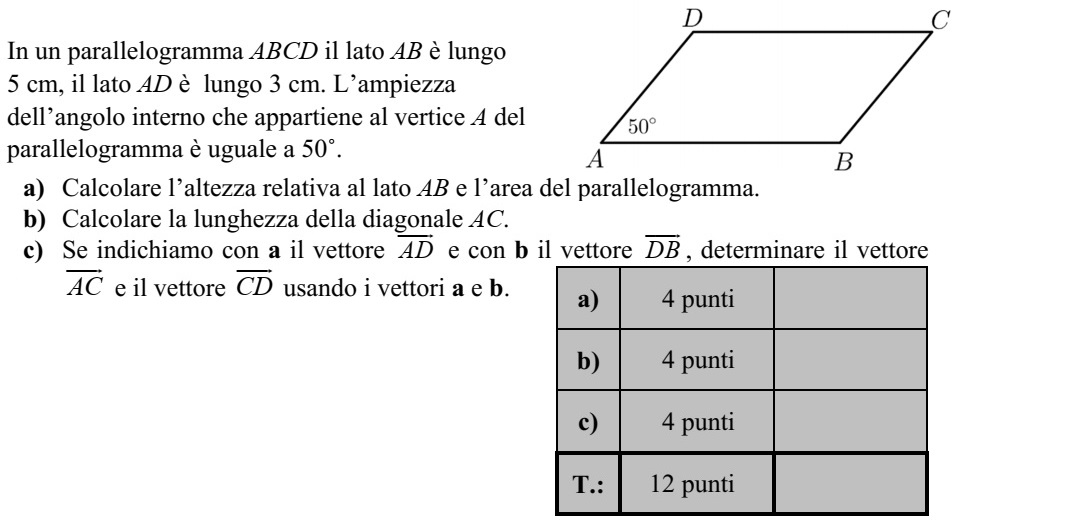 Az ABCD paralelogramma AB oldala 5 cm, AD oldala 3 cm hosszú. A paralelogramma A csúcsánál lévő szöge 50°. a) Számítsa ki a paralelogramma AB oldalhoz tartozó magasságának hosszát és a para- lelogramma területét! b) Számítsa ki a paralelogramma AC átlójának hosszát! c) Jelölje az AD  vektort a, a DB  vektort b. Fejezze ki az AC  és a CD  vektort az a és b vektorok segítségével!