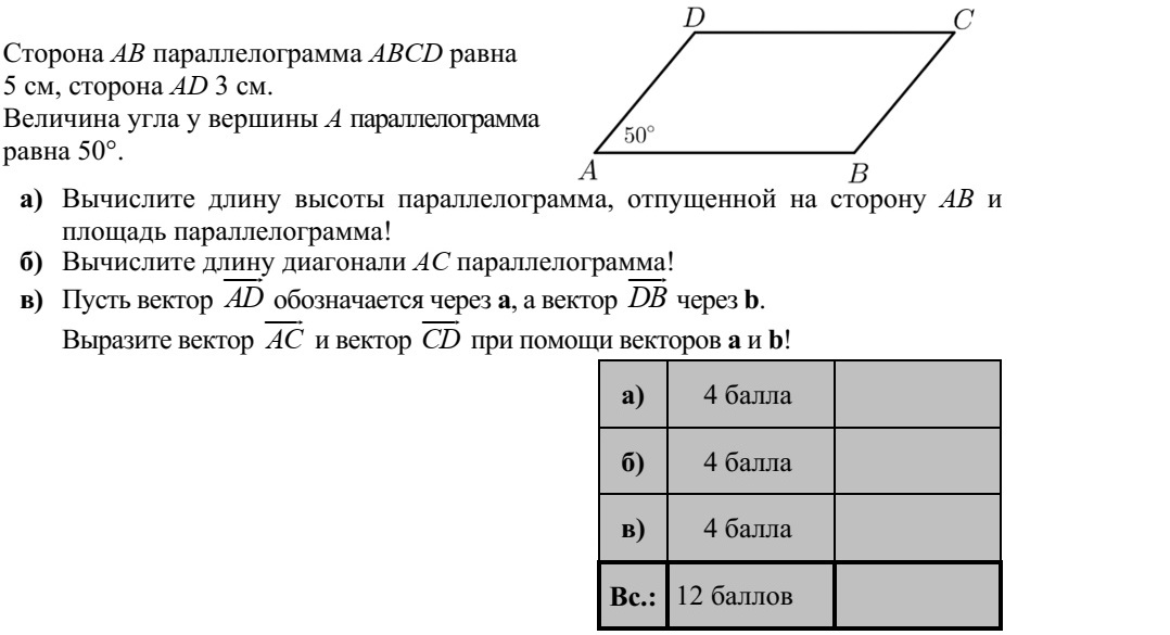 Az ABCD paralelogramma AB oldala 5 cm, AD oldala 3 cm hosszú. A paralelogramma A csúcsánál lévő szöge 50°. a) Számítsa ki a paralelogramma AB oldalhoz tartozó magasságának hosszát és a para- lelogramma területét! b) Számítsa ki a paralelogramma AC átlójának hosszát! c) Jelölje az AD  vektort a, a DB  vektort b. Fejezze ki az AC  és a CD  vektort az a és b vektorok segítségével!