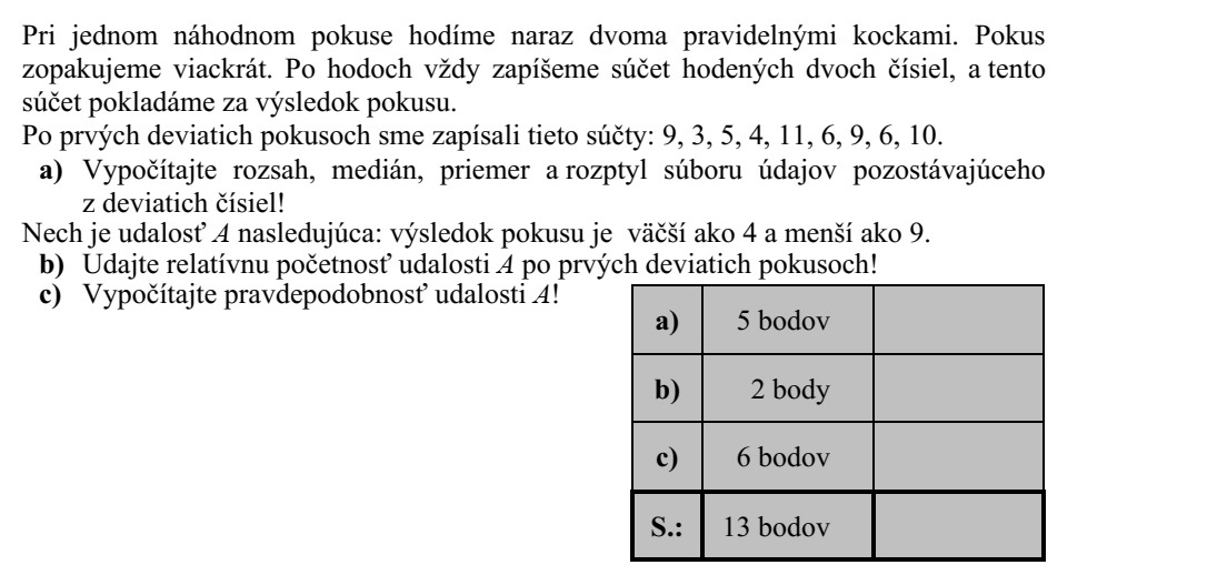 Egy véletlen kísérlet során két szabályos dobókockával dobunk egyszerre. Ezt a kísérletet többször egymás után elvégezzük. Egy-egy dobás után mindig feljegyezzük a két dobott szám összegét, és ezt az összeget tekintjük a kísérlet kimenetelének. Az első kilenc kísérlet után ezeket az összegeket jegyeztük fel: 9, 3, 5, 4, 11, 6, 9, 6, 10. a) Számítsa ki a kilenc számból álló adatsokaság terjedelmét, mediánját, átlagát és szó- rását! Legyen az A esemény az, hogy a kísérlet kimenetele 4-nél nagyobb, de 9-nél kisebb. b) Adja meg az A esemény relatív gyakoriságát az első kilenc kísérlet után! c) Számítsa ki az A esemény valószínűségét!