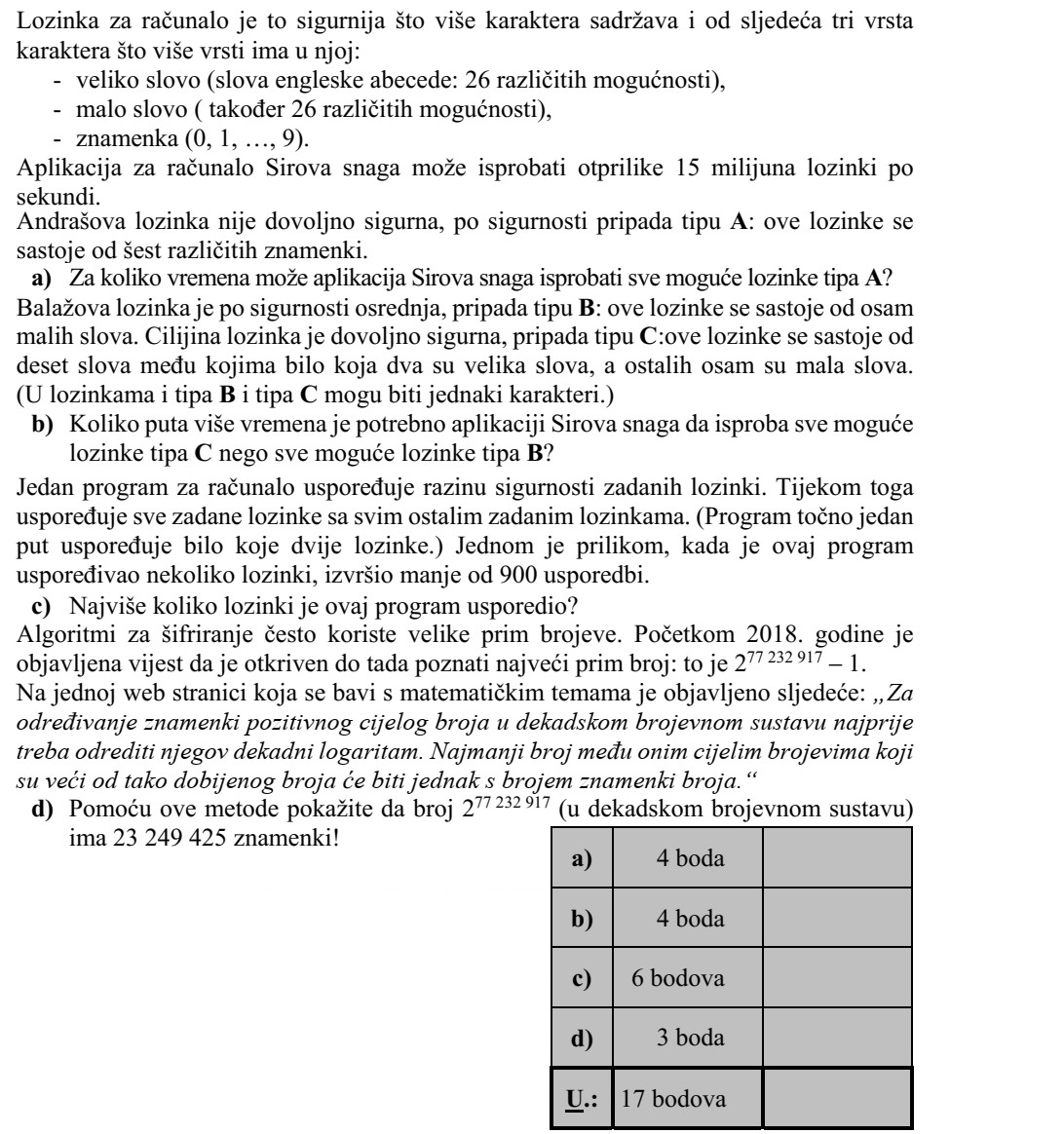 Egy számítógépes jelszó annál biztonságosabb, minél több karakterből áll, és az alábbi háromféle karakterből minél többfélét tartalmaz: - nagybetű (az angol ábécé betűi: 26 különböző lehetőség), - kisbetű (szintén 26 különböző lehetőség), - számjegy (0, 1, ..., 9). A Nyers Erő nevű számítógépes alkalmazás másodpercenként kb. 15 millió jelszót tud kipróbálni. András jelszava nem kellően biztonságos, A típusú: ezek a jelszavak hat különböző szám- jegyből állnak. a) Mennyi idő alatt próbálja ki a Nyers Erő alkalmazás az összes lehetséges A típusú jelszót? Balázs jelszava közepesen biztonságos, B típusú: ezek a jelszavak nyolc kisbetűből áll- nak. Cili jelszava kellően biztonságos, C típusú: ezek a jelszavak tíz betűből állnak, me- lyek közül valamelyik kettő nagybetű, a többi nyolc pedig kisbetű. (A B és a C típusú jelszóban is előfordulhatnak azonos karakterek.) b) Hányszor több időbe telik a Nyers Erő alkalmazásnak az összes különböző C típusú jelszó kipróbálása, mint az összes B típusúé? Egy számítógépes program megadott jelszavak biztonsági szintjét hasonlítja össze. Ennek során minden megadott jelszó biztonsági szintjét összehasonlítja az összes többi megadott jelszóéval. (Két jelszó összehasonlítását pontosan egyszer végzi el a program.) Egy alkalommal ez a program valahány jelszó vizsgálata során 900-nál kevesebb össze- hasonlítást végzett. c) Legfeljebb hány jelszót hasonlított össze a program? A titkosítási algoritmusok sokszor használnak nagy prímszámokat. 2018 elején jelent meg a hír, hogy megtalálták az addig ismert legnagyobb prímszámot: ez a 277 232 917 - 1. Egy matematikai témákkal foglalkozó internetes oldalon ez olvasható: Egy tízes szám- rendszerben felírt pozitív egész szám számjegyei számának a meghatározásához először vegyük annak 10-es alapú logaritmusát. Az így kapott számnál nagyobb egész számok közül a legkisebb lesz a kérdéses szám számjegyeinek a száma. d) Mutassa meg a leírt módszerrel, hogy a 277 232 917 (tízes számrendszerben felírva) 23 249 425 számjegyből áll!