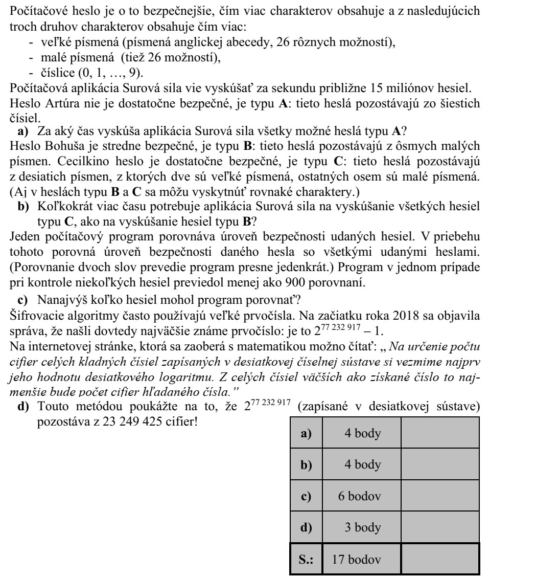 Egy számítógépes jelszó annál biztonságosabb, minél több karakterből áll, és az alábbi háromféle karakterből minél többfélét tartalmaz: - nagybetű (az angol ábécé betűi: 26 különböző lehetőség), - kisbetű (szintén 26 különböző lehetőség), - számjegy (0, 1, ..., 9). A Nyers Erő nevű számítógépes alkalmazás másodpercenként kb. 15 millió jelszót tud kipróbálni. András jelszava nem kellően biztonságos, A típusú: ezek a jelszavak hat különböző szám- jegyből állnak. a) Mennyi idő alatt próbálja ki a Nyers Erő alkalmazás az összes lehetséges A típusú jelszót? Balázs jelszava közepesen biztonságos, B típusú: ezek a jelszavak nyolc kisbetűből áll- nak. Cili jelszava kellően biztonságos, C típusú: ezek a jelszavak tíz betűből állnak, me- lyek közül valamelyik kettő nagybetű, a többi nyolc pedig kisbetű. (A B és a C típusú jelszóban is előfordulhatnak azonos karakterek.) b) Hányszor több időbe telik a Nyers Erő alkalmazásnak az összes különböző C típusú jelszó kipróbálása, mint az összes B típusúé? Egy számítógépes program megadott jelszavak biztonsági szintjét hasonlítja össze. Ennek során minden megadott jelszó biztonsági szintjét összehasonlítja az összes többi megadott jelszóéval. (Két jelszó összehasonlítását pontosan egyszer végzi el a program.) Egy alkalommal ez a program valahány jelszó vizsgálata során 900-nál kevesebb össze- hasonlítást végzett. c) Legfeljebb hány jelszót hasonlított össze a program? A titkosítási algoritmusok sokszor használnak nagy prímszámokat. 2018 elején jelent meg a hír, hogy megtalálták az addig ismert legnagyobb prímszámot: ez a 277 232 917 - 1. Egy matematikai témákkal foglalkozó internetes oldalon ez olvasható: Egy tízes szám- rendszerben felírt pozitív egész szám számjegyei számának a meghatározásához először vegyük annak 10-es alapú logaritmusát. Az így kapott számnál nagyobb egész számok közül a legkisebb lesz a kérdéses szám számjegyeinek a száma. d) Mutassa meg a leírt módszerrel, hogy a 277 232 917 (tízes számrendszerben felírva) 23 249 425 számjegyből áll!