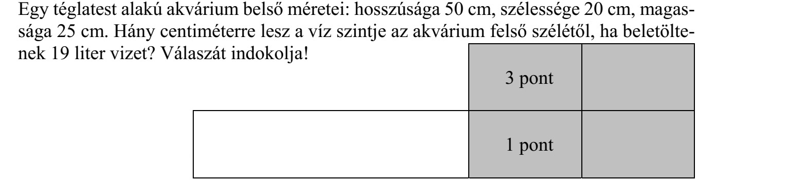Egy téglatest alakú akvárium belső méretei: hosszúsága 50 cm, szélessége 20 cm, magas- sága 25 cm. Hány centiméterre lesz a víz szintje az akvárium felső szélétől, ha beletölte- nek 19 liter vizet? Válaszát indokolja!