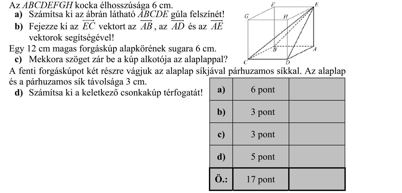 Az ABCDEFGH kocka élhosszúsága 6 cm. a) Számítsa ki az ábrán látható ABCDE gúla felszínét! b) Fejezze ki az EC vektort az AB  , az AD  és az AE  vektorok segítségével! Egy 12 cm magas forgáskúp alapkörének sugara 6 cm. c) Mekkora szöget zár be a kúp alkotója az alaplappal? A fenti forgáskúpot két részre vágjuk az alaplap síkjával párhuzamos síkkal. Az alaplap és a párhuzamos sík távolsága 3 cm. d) Számítsa ki a keletkező csonkakúp térfogatát!