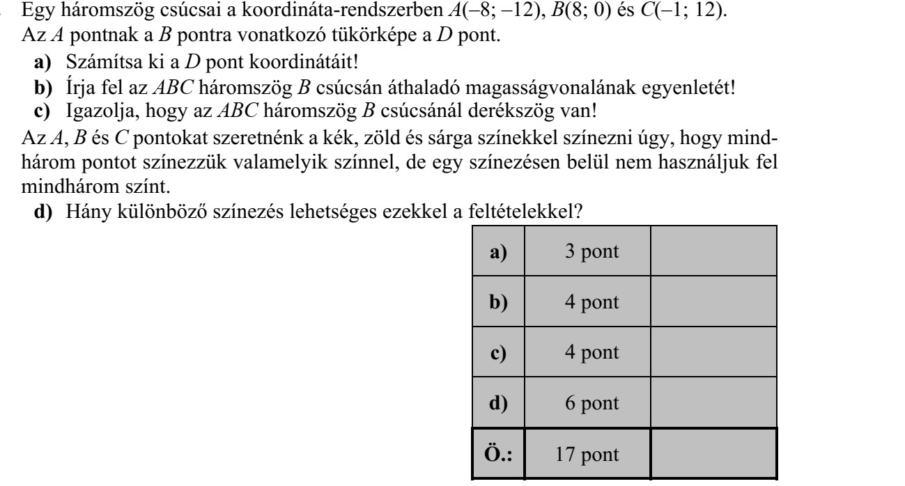 Egy háromszög csúcsai a koordináta-rendszerben A(-8 -12), B(8 0) és C(-1 12). Az A pontnak a B pontra vonatkozó tükörképe a D pont. a) Számítsa ki a D pont koordinátáit! b) Írja fel az ABC háromszög B csúcsán áthaladó magasságvonalának egyenletét! c) Igazolja, hogy az ABC háromszög B csúcsánál derékszög van! Az A, B és C pontokat szeretnénk a kék, zöld és sárga színekkel színezni úgy, hogy mind- három pontot színezzük valamelyik színnel, de egy színezésen belül nem használjuk fel mindhárom színt. d) Hány különböző színezés lehetséges ezekkel a feltételekkel?