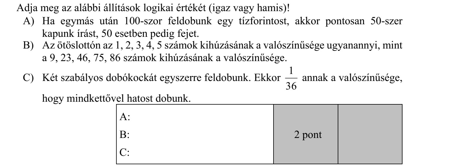 Adja meg az alábbi állítások logikai értékét (igaz vagy hamis)! A) Ha egymás után 100-szor feldobunk egy tízforintost, akkor pontosan 50-szer kapunk írást, 50 esetben pedig fejet. B) Az ötöslottón az 1, 2, 3, 4, 5 számok kihúzásának a valószínűsége ugyanannyi, mint a 9, 23, 46, 75, 86 számok kihúzásának a valószínűsége. C) Két szabályos dobókockát egyszerre feldobunk. Ekkor 1 36 annak a valószínűsége, hogy mindkettővel hatost dobunk.