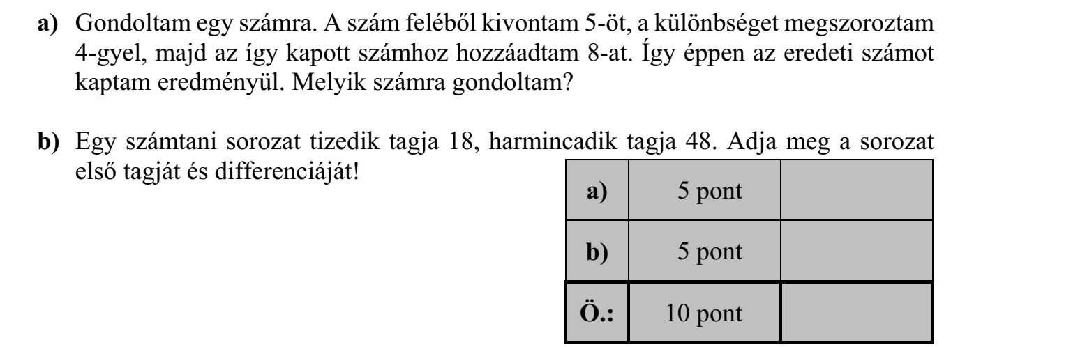 a) Gondoltam egy számra. A szám feléből kivontam 5-öt, a különbséget megszoroztam 4-gyel, majd az így kapott számhoz hozzáadtam 8-at. Így éppen az eredeti számot kaptam eredményül. Melyik számra gondoltam? b) Egy számtani sorozat tizedik tagja 18, harmincadik tagja 48. Adja meg a sorozat első tagját és differenciáját!