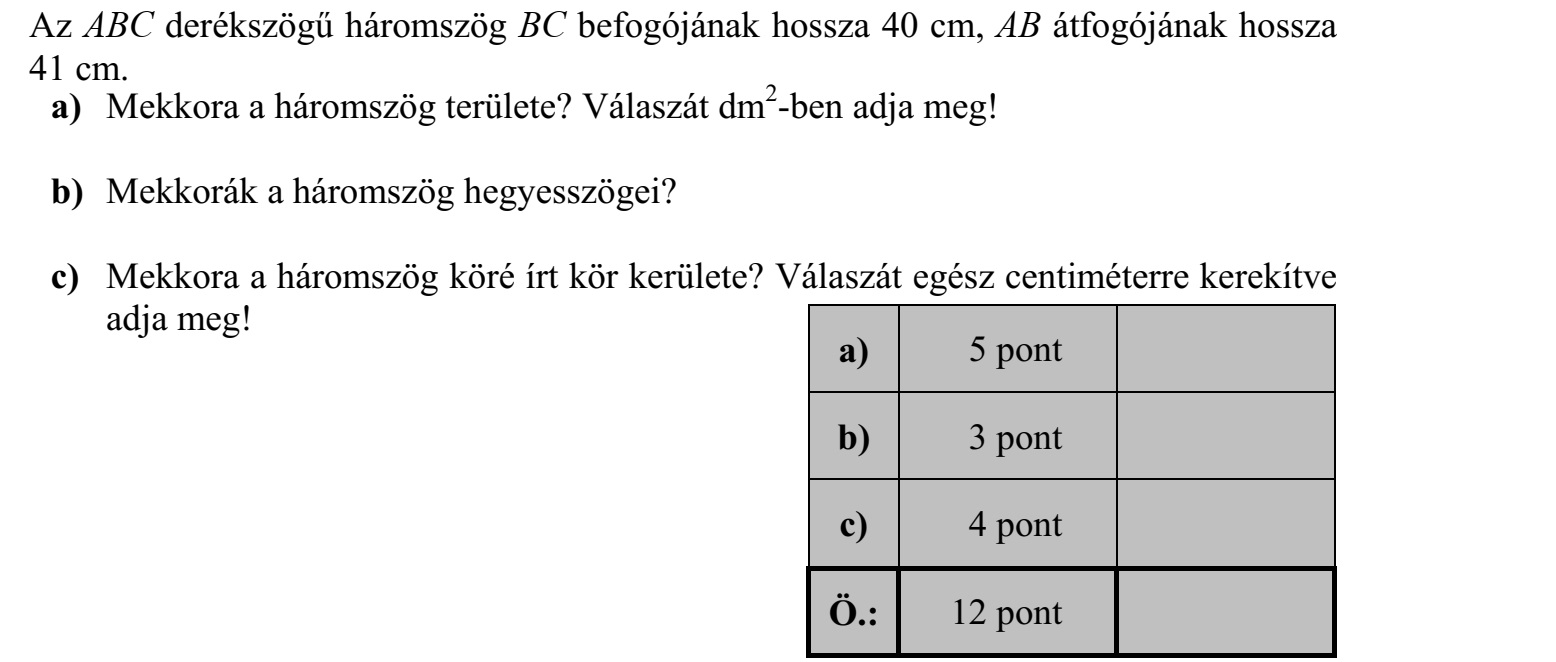 Az ABC derékszögű háromszög BC befogójának hossza 40 cm, AB átfogójának hossza 41 cm. a) Mekkora a háromszög területe? Válaszát dm2 -ben adja meg! b) Mekkorák a háromszög hegyesszögei? c) Mekkora a háromszög köré írt kör kerülete? Válaszát egész centiméterre kerekítve adja meg!