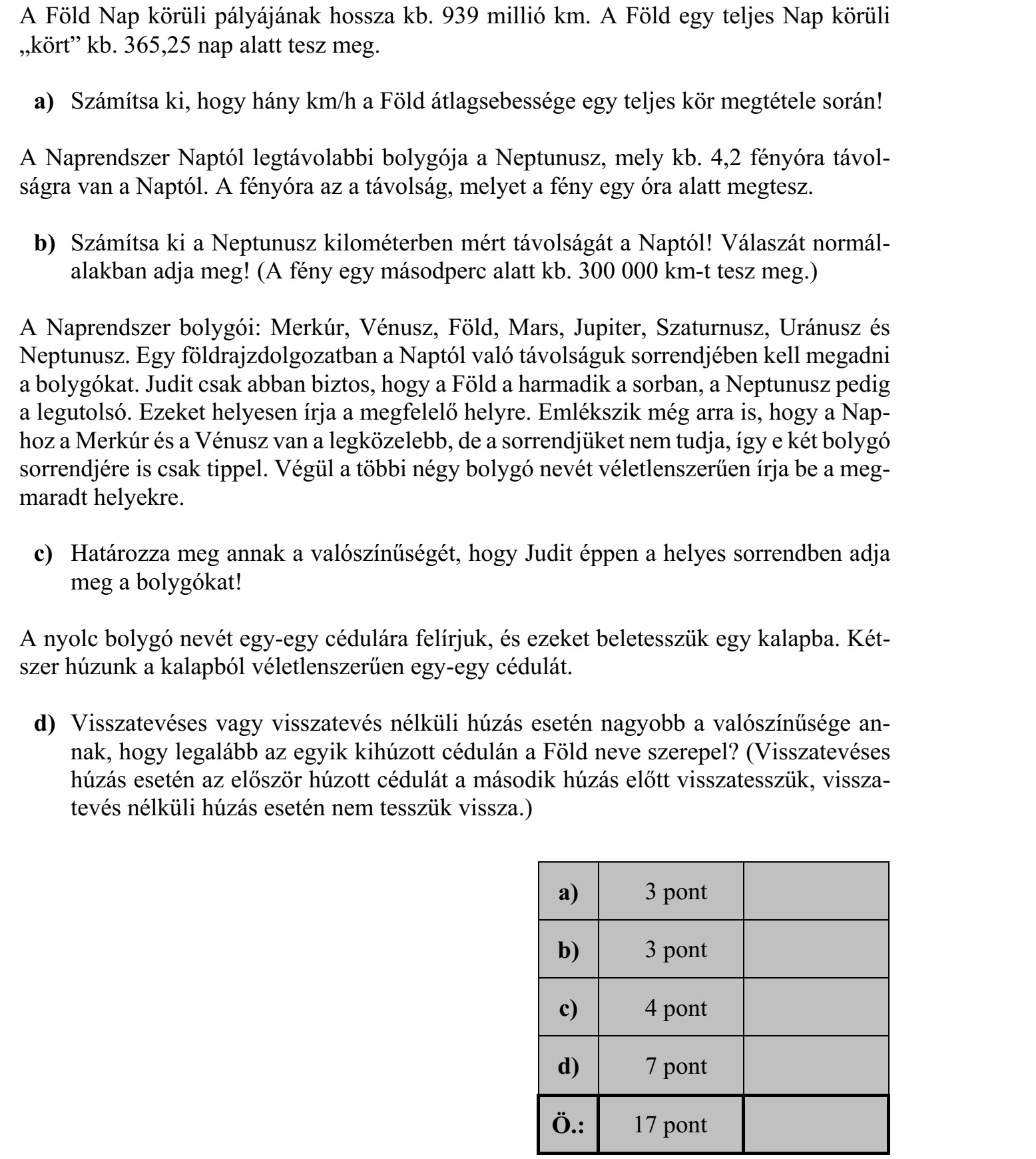 A Föld Nap körüli pályájának hossza kb. 939 millió km. A Föld egy teljes Nap körüli kört kb. 365,25 nap alatt tesz meg. a) Számítsa ki, hogy hány km/h a Föld átlagsebessége egy teljes kör megtétele során! A Naprendszer Naptól legtávolabbi bolygója a Neptunusz, mely kb. 4,2 fényóra távol- ságra van a Naptól. A fényóra az a távolság, melyet a fény egy óra alatt megtesz. b) Számítsa ki a Neptunusz kilométerben mért távolságát a Naptól! Válaszát normál- alakban adja meg! (A fény egy másodperc alatt kb. 300 000 km-t tesz meg.) A Naprendszer bolygói: Merkúr, Vénusz, Föld, Mars, Jupiter, Szaturnusz, Uránusz és Neptunusz. Egy földrajzdolgozatban a Naptól való távolságuk sorrendjében kell megadni a bolygókat. Judit csak abban biztos, hogy a Föld a harmadik a sorban, a Neptunusz pedig a legutolsó. Ezeket helyesen írja a megfelelő helyre. Emlékszik még arra is, hogy a Nap- hoz a Merkúr és a Vénusz van a legközelebb, de a sorrendjüket nem tudja, így e két bolygó sorrendjére is csak tippel. Végül a többi négy bolygó nevét véletlenszerűen írja be a meg- maradt helyekre. c) Határozza meg annak a valószínűségét, hogy Judit éppen a helyes sorrendben adja meg a bolygókat! A nyolc bolygó nevét egy-egy cédulára felírjuk, és ezeket beletesszük egy kalapba. Két- szer húzunk a kalapból véletlenszerűen egy-egy cédulát. d) Visszatevéses vagy visszatevés nélküli húzás esetén nagyobb a valószínűsége an- nak, hogy legalább az egyik kihúzott cédulán a Föld neve szerepel? (Visszatevéses húzás esetén az először húzott cédulát a második húzás előtt visszatesszük, vissza- tevés nélküli húzás esetén nem tesszük vissza.)