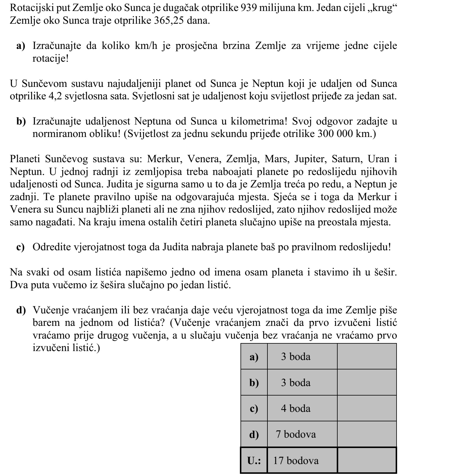A Föld Nap körüli pályájának hossza kb. 939 millió km. A Föld egy teljes Nap körüli kört kb. 365,25 nap alatt tesz meg. a) Számítsa ki, hogy hány km/h a Föld átlagsebessége egy teljes kör megtétele során! A Naprendszer Naptól legtávolabbi bolygója a Neptunusz, mely kb. 4,2 fényóra távol- ságra van a Naptól. A fényóra az a távolság, melyet a fény egy óra alatt megtesz. b) Számítsa ki a Neptunusz kilométerben mért távolságát a Naptól! Válaszát normál- alakban adja meg! (A fény egy másodperc alatt kb. 300 000 km-t tesz meg.) A Naprendszer bolygói: Merkúr, Vénusz, Föld, Mars, Jupiter, Szaturnusz, Uránusz és Neptunusz. Egy földrajzdolgozatban a Naptól való távolságuk sorrendjében kell megadni a bolygókat. Judit csak abban biztos, hogy a Föld a harmadik a sorban, a Neptunusz pedig a legutolsó. Ezeket helyesen írja a megfelelő helyre. Emlékszik még arra is, hogy a Nap- hoz a Merkúr és a Vénusz van a legközelebb, de a sorrendjüket nem tudja, így e két bolygó sorrendjére is csak tippel. Végül a többi négy bolygó nevét véletlenszerűen írja be a meg- maradt helyekre. c) Határozza meg annak a valószínűségét, hogy Judit éppen a helyes sorrendben adja meg a bolygókat! A nyolc bolygó nevét egy-egy cédulára felírjuk, és ezeket beletesszük egy kalapba. Két- szer húzunk a kalapból véletlenszerűen egy-egy cédulát. d) Visszatevéses vagy visszatevés nélküli húzás esetén nagyobb a valószínűsége an- nak, hogy legalább az egyik kihúzott cédulán a Föld neve szerepel? (Visszatevéses húzás esetén az először húzott cédulát a második húzás előtt visszatesszük, vissza- tevés nélküli húzás esetén nem tesszük vissza.)