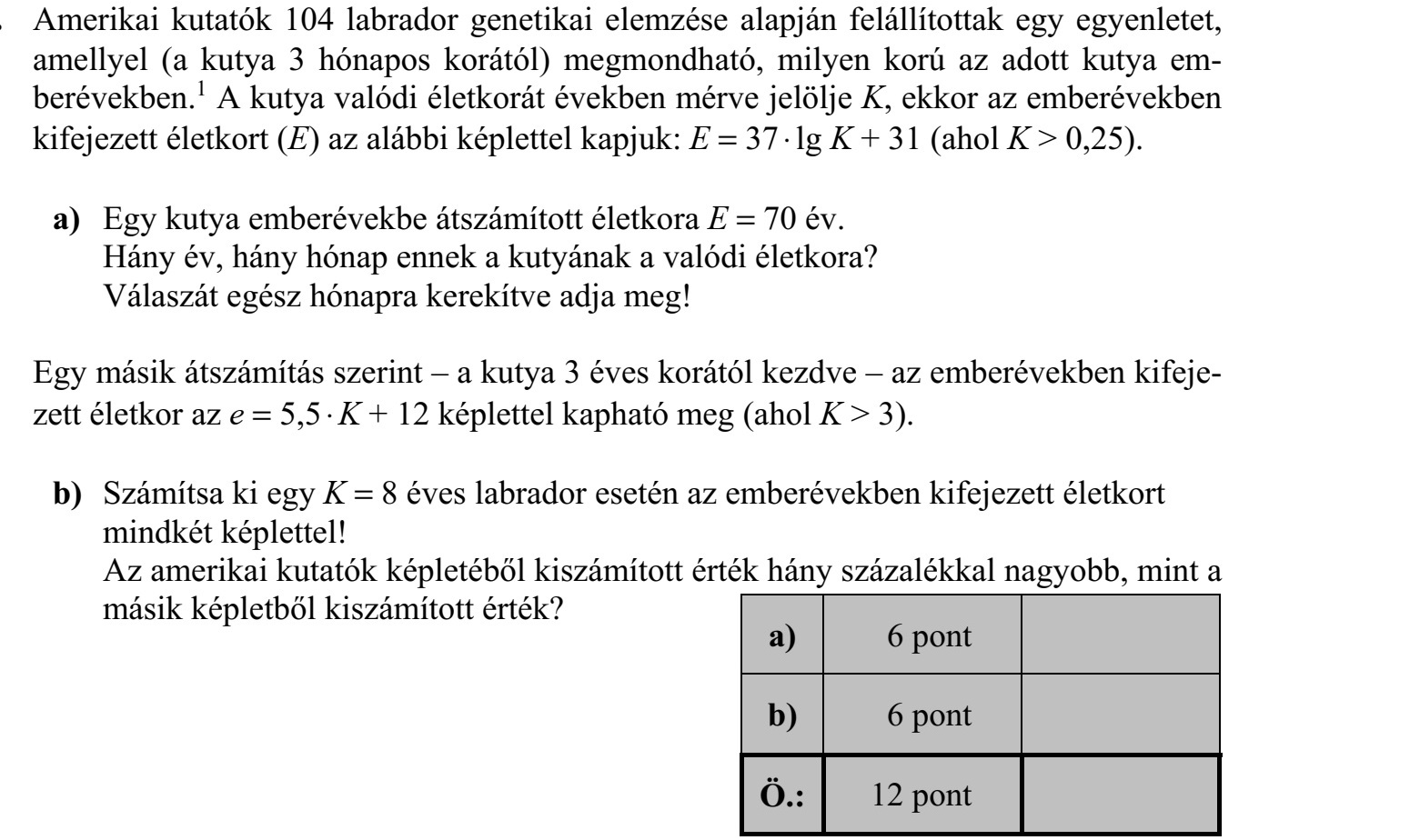 Amerikai kutatók 104 labrador genetikai elemzése alapján felállítottak egy egyenletet, amellyel (a kutya 3 hónapos korától) megmondható, milyen korú az adott kutya em- berévekben.1 A kutya valódi életkorát években mérve jelölje K, ekkor az emberévekben kifejezett életkort (E) az alábbi képlettel kapjuk: E = 37  lg K + 31 (ahol K > 0,25). a) Egy kutya emberévekbe átszámított életkora E = 70 év. Hány év, hány hónap ennek a kutyának a valódi életkora? Válaszát egész hónapra kerekítve adja meg! Egy másik átszámítás szerint - a kutya 3 éves korától kezdve - az emberévekben kifeje- zett életkor az e = 5,5  K + 12 képlettel kapható meg (ahol K > 3). b) Számítsa ki egy K = 8 éves labrador esetén az emberévekben kifejezett életkort mindkét képlettel! Az amerikai kutatók képletéből kiszámított érték hány százalékkal nagyobb, mint a másik képletből kiszámított érték?
