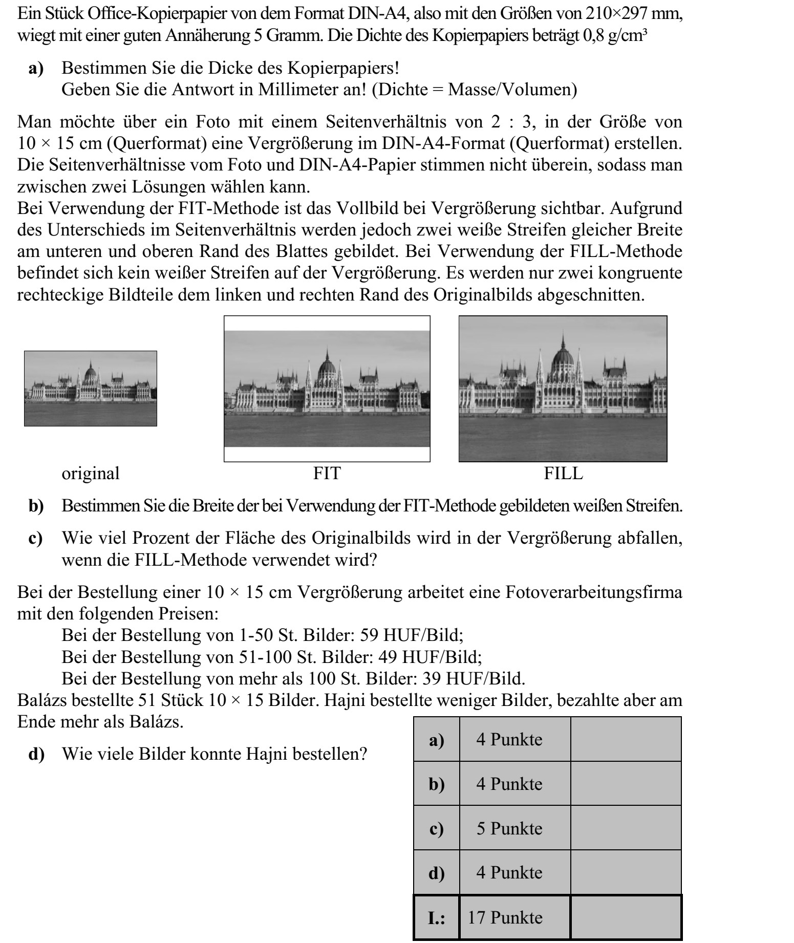 Egy darab A4-es méretű, tehát 210 × 297 mm-es irodai másolópapír tömege jó közelítés- sel 5 gramm. A másolópapír sűrűsége 0,8 gramm/cm3 . a) Határozza meg a másolópapír vastagságát! Válaszát milliméterben adja meg! (sűrűség = tömeg/térfogat) Egy 2 : 3 oldalarányú, 10 × 15 cm-es (fekvő formátumú) fotóról (fekvő) A4-es méretű nagyítást szeretnénk készíteni. A fotó és az A4-es papír oldalaránya nem egyezik meg, ezért két megoldás közül választhatunk. A FIT-eljárás alkalmazása esetén a teljes kép látható lesz a nagyításon, de az oldalarány- különbség miatt a lap alsó és felső szélén két, egyenlő szélességű fehér csík keletkezik. A FILL-eljárás alkalmazása esetén a nagyításon nem lesz fehér csík, csupán az eredeti kép bal és jobb széléről marad le két egybevágó, téglalap alakú rész. eredeti FIT FILL b) Határozza meg a FIT-eljárás alkalmazása esetén keletkező fehér csíkok szélességét! c) A FILL-eljárás alkalmazása esetén az eredeti kép területének hány százaléka marad le a nagyításról? Egy fotókidolgozással foglalkozó vállalkozás 10 × 15 cm-es nagyítás megrendelése esetén a következő árakkal dolgozik: 1-50 db kép megrendelése esetén 59 Ft/kép  51-100 db kép megrendelése esetén 49 Ft/kép  100-nál több kép megrendelése esetén 39 Ft/kép. Balázs 51 darab 10 × 15-ös képet rendelt. Hajni kevesebb képet rendelt, végül mégis töb- bet fizetett, mint Balázs. d) Hány képet rendelhetett Hajni?