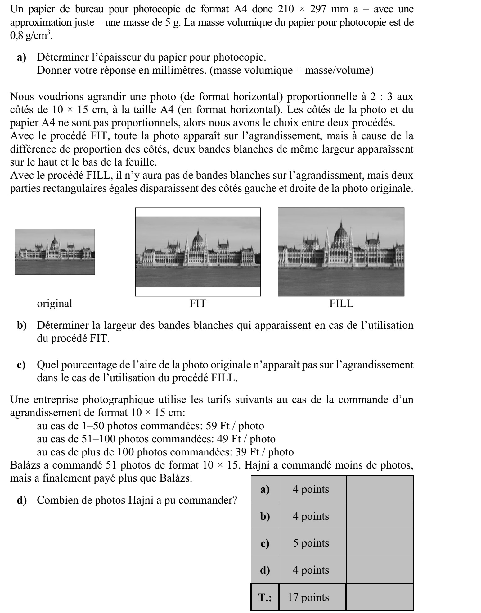 Egy darab A4-es méretű, tehát 210 × 297 mm-es irodai másolópapír tömege jó közelítés- sel 5 gramm. A másolópapír sűrűsége 0,8 gramm/cm3 . a) Határozza meg a másolópapír vastagságát! Válaszát milliméterben adja meg! (sűrűség = tömeg/térfogat) Egy 2 : 3 oldalarányú, 10 × 15 cm-es (fekvő formátumú) fotóról (fekvő) A4-es méretű nagyítást szeretnénk készíteni. A fotó és az A4-es papír oldalaránya nem egyezik meg, ezért két megoldás közül választhatunk. A FIT-eljárás alkalmazása esetén a teljes kép látható lesz a nagyításon, de az oldalarány- különbség miatt a lap alsó és felső szélén két, egyenlő szélességű fehér csík keletkezik. A FILL-eljárás alkalmazása esetén a nagyításon nem lesz fehér csík, csupán az eredeti kép bal és jobb széléről marad le két egybevágó, téglalap alakú rész. eredeti FIT FILL b) Határozza meg a FIT-eljárás alkalmazása esetén keletkező fehér csíkok szélességét! c) A FILL-eljárás alkalmazása esetén az eredeti kép területének hány százaléka marad le a nagyításról? Egy fotókidolgozással foglalkozó vállalkozás 10 × 15 cm-es nagyítás megrendelése esetén a következő árakkal dolgozik: 1-50 db kép megrendelése esetén 59 Ft/kép  51-100 db kép megrendelése esetén 49 Ft/kép  100-nál több kép megrendelése esetén 39 Ft/kép. Balázs 51 darab 10 × 15-ös képet rendelt. Hajni kevesebb képet rendelt, végül mégis töb- bet fizetett, mint Balázs. d) Hány képet rendelhetett Hajni?
