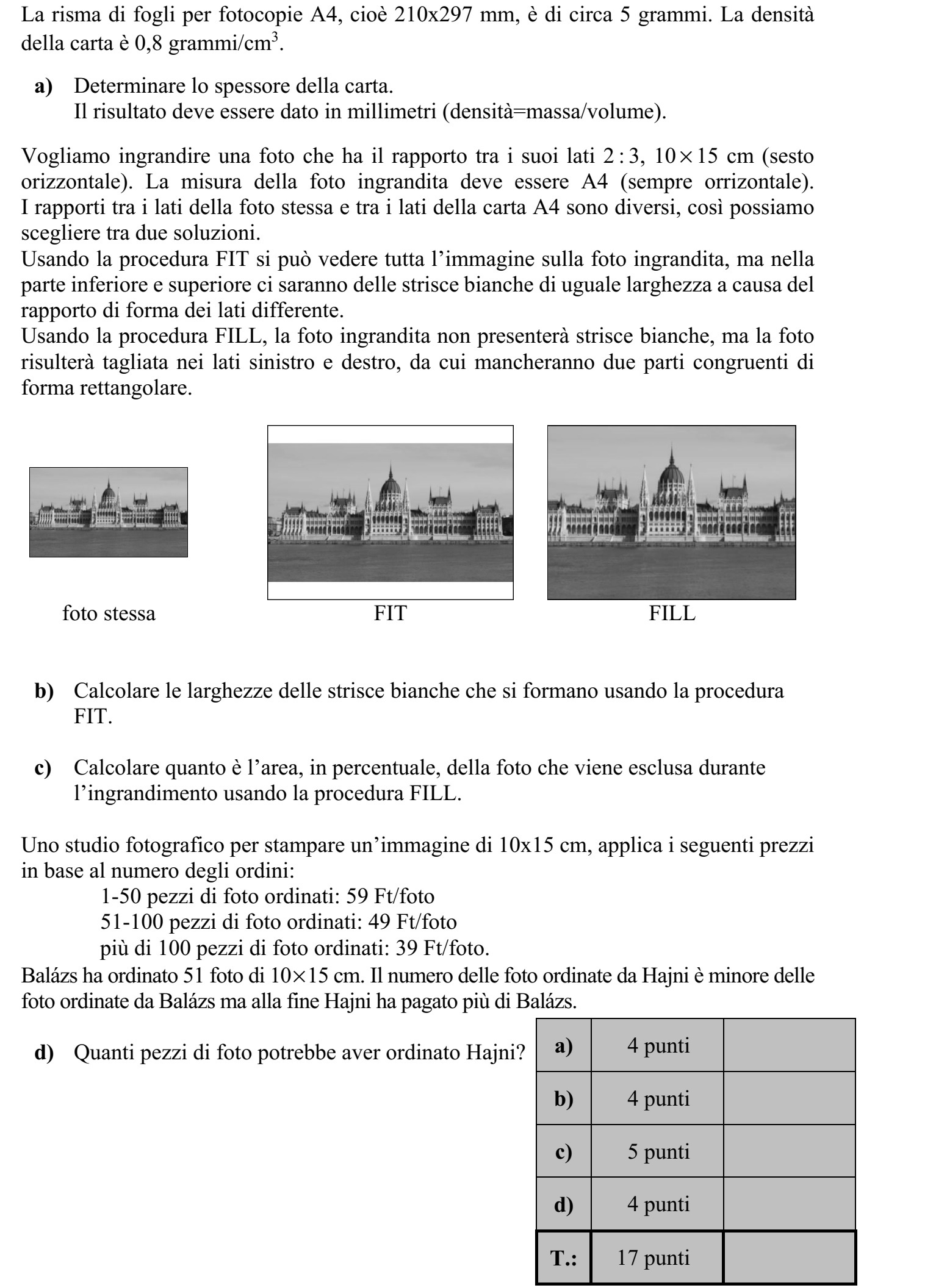 Egy darab A4-es méretű, tehát 210 × 297 mm-es irodai másolópapír tömege jó közelítés- sel 5 gramm. A másolópapír sűrűsége 0,8 gramm/cm3 . a) Határozza meg a másolópapír vastagságát! Válaszát milliméterben adja meg! (sűrűség = tömeg/térfogat) Egy 2 : 3 oldalarányú, 10 × 15 cm-es (fekvő formátumú) fotóról (fekvő) A4-es méretű nagyítást szeretnénk készíteni. A fotó és az A4-es papír oldalaránya nem egyezik meg, ezért két megoldás közül választhatunk. A FIT-eljárás alkalmazása esetén a teljes kép látható lesz a nagyításon, de az oldalarány- különbség miatt a lap alsó és felső szélén két, egyenlő szélességű fehér csík keletkezik. A FILL-eljárás alkalmazása esetén a nagyításon nem lesz fehér csík, csupán az eredeti kép bal és jobb széléről marad le két egybevágó, téglalap alakú rész. eredeti FIT FILL b) Határozza meg a FIT-eljárás alkalmazása esetén keletkező fehér csíkok szélességét! c) A FILL-eljárás alkalmazása esetén az eredeti kép területének hány százaléka marad le a nagyításról? Egy fotókidolgozással foglalkozó vállalkozás 10 × 15 cm-es nagyítás megrendelése esetén a következő árakkal dolgozik: 1-50 db kép megrendelése esetén 59 Ft/kép  51-100 db kép megrendelése esetén 49 Ft/kép  100-nál több kép megrendelése esetén 39 Ft/kép. Balázs 51 darab 10 × 15-ös képet rendelt. Hajni kevesebb képet rendelt, végül mégis töb- bet fizetett, mint Balázs. d) Hány képet rendelhetett Hajni?