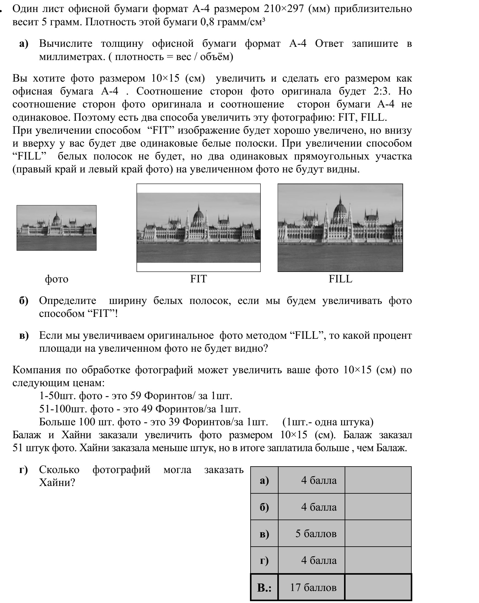 Egy darab A4-es méretű, tehát 210 × 297 mm-es irodai másolópapír tömege jó közelítés- sel 5 gramm. A másolópapír sűrűsége 0,8 gramm/cm3 . a) Határozza meg a másolópapír vastagságát! Válaszát milliméterben adja meg! (sűrűség = tömeg/térfogat) Egy 2 : 3 oldalarányú, 10 × 15 cm-es (fekvő formátumú) fotóról (fekvő) A4-es méretű nagyítást szeretnénk készíteni. A fotó és az A4-es papír oldalaránya nem egyezik meg, ezért két megoldás közül választhatunk. A FIT-eljárás alkalmazása esetén a teljes kép látható lesz a nagyításon, de az oldalarány- különbség miatt a lap alsó és felső szélén két, egyenlő szélességű fehér csík keletkezik. A FILL-eljárás alkalmazása esetén a nagyításon nem lesz fehér csík, csupán az eredeti kép bal és jobb széléről marad le két egybevágó, téglalap alakú rész. eredeti FIT FILL b) Határozza meg a FIT-eljárás alkalmazása esetén keletkező fehér csíkok szélességét! c) A FILL-eljárás alkalmazása esetén az eredeti kép területének hány százaléka marad le a nagyításról? Egy fotókidolgozással foglalkozó vállalkozás 10 × 15 cm-es nagyítás megrendelése esetén a következő árakkal dolgozik: 1-50 db kép megrendelése esetén 59 Ft/kép  51-100 db kép megrendelése esetén 49 Ft/kép  100-nál több kép megrendelése esetén 39 Ft/kép. Balázs 51 darab 10 × 15-ös képet rendelt. Hajni kevesebb képet rendelt, végül mégis töb- bet fizetett, mint Balázs. d) Hány képet rendelhetett Hajni?