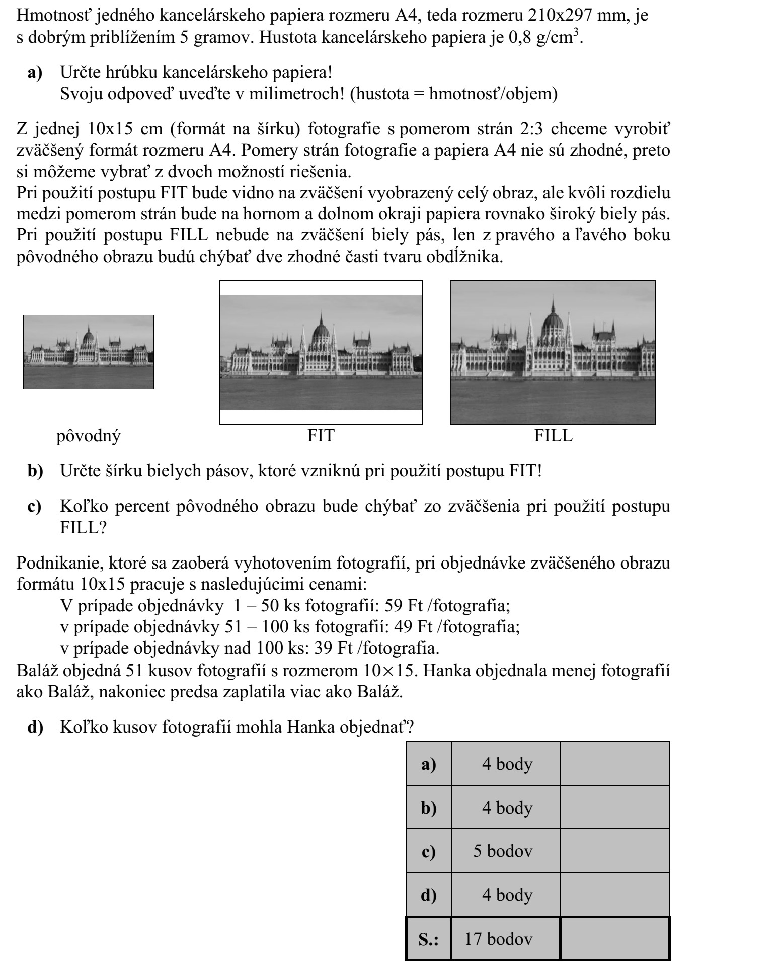 Egy darab A4-es méretű, tehát 210 × 297 mm-es irodai másolópapír tömege jó közelítés- sel 5 gramm. A másolópapír sűrűsége 0,8 gramm/cm3 . a) Határozza meg a másolópapír vastagságát! Válaszát milliméterben adja meg! (sűrűség = tömeg/térfogat) Egy 2 : 3 oldalarányú, 10 × 15 cm-es (fekvő formátumú) fotóról (fekvő) A4-es méretű nagyítást szeretnénk készíteni. A fotó és az A4-es papír oldalaránya nem egyezik meg, ezért két megoldás közül választhatunk. A FIT-eljárás alkalmazása esetén a teljes kép látható lesz a nagyításon, de az oldalarány- különbség miatt a lap alsó és felső szélén két, egyenlő szélességű fehér csík keletkezik. A FILL-eljárás alkalmazása esetén a nagyításon nem lesz fehér csík, csupán az eredeti kép bal és jobb széléről marad le két egybevágó, téglalap alakú rész. eredeti FIT FILL b) Határozza meg a FIT-eljárás alkalmazása esetén keletkező fehér csíkok szélességét! c) A FILL-eljárás alkalmazása esetén az eredeti kép területének hány százaléka marad le a nagyításról? Egy fotókidolgozással foglalkozó vállalkozás 10 × 15 cm-es nagyítás megrendelése esetén a következő árakkal dolgozik: 1-50 db kép megrendelése esetén 59 Ft/kép  51-100 db kép megrendelése esetén 49 Ft/kép  100-nál több kép megrendelése esetén 39 Ft/kép. Balázs 51 darab 10 × 15-ös képet rendelt. Hajni kevesebb képet rendelt, végül mégis töb- bet fizetett, mint Balázs. d) Hány képet rendelhetett Hajni?