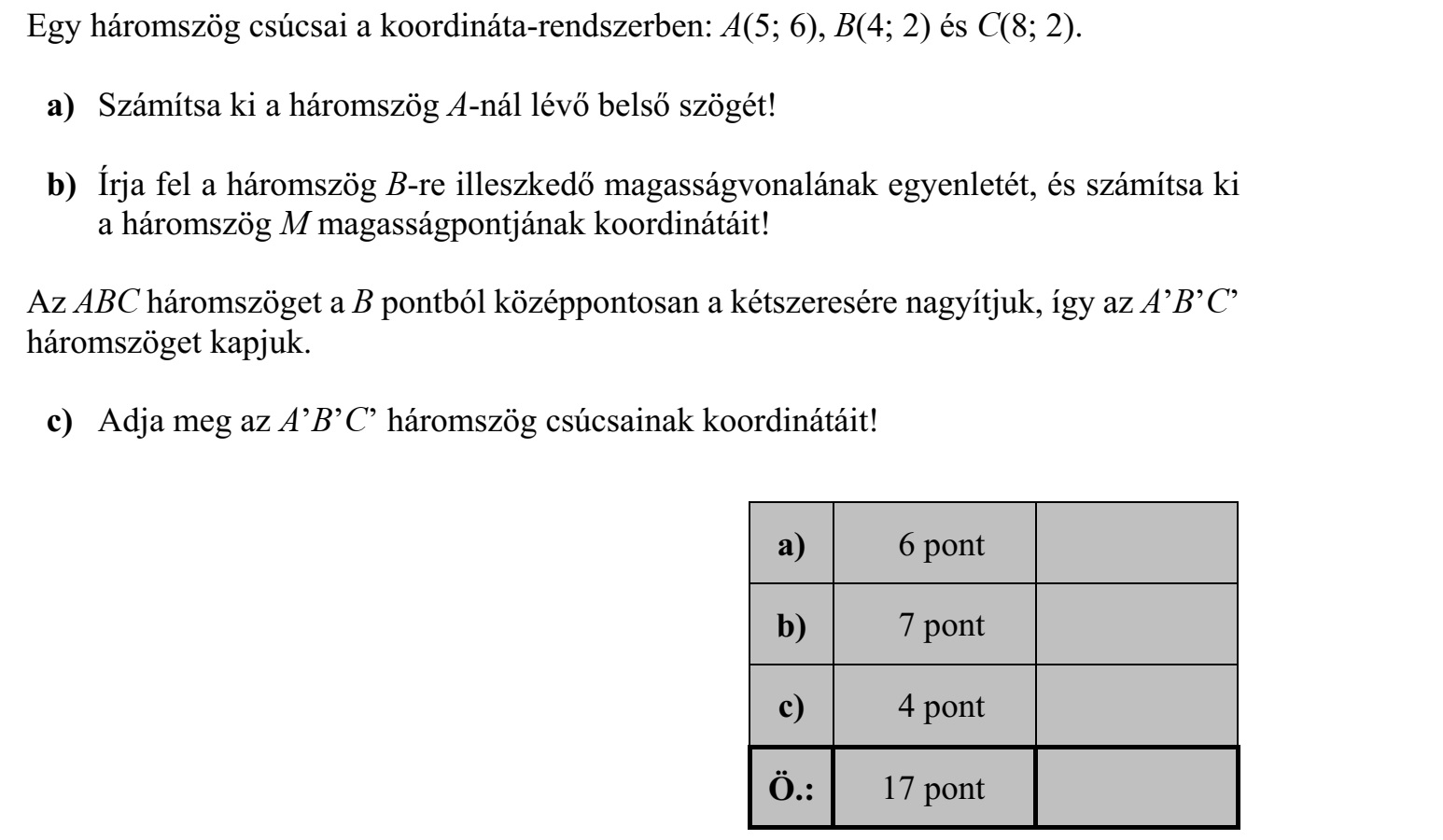 Egy háromszög csúcsai a koordináta-rendszerben: A(5  6), B(4  2) és C(8  2). a) Számítsa ki a háromszög A-nál lévő belső szögét! b) Írja fel a háromszög B-re illeszkedő magasságvonalának egyenletét, és számítsa ki a háromszög M magasságpontjának koordinátáit! Az ABC háromszöget a B pontból középpontosan a kétszeresére nagyítjuk, így az ABC háromszöget kapjuk. c) Adja meg az ABC háromszög csúcsainak koordinátáit!