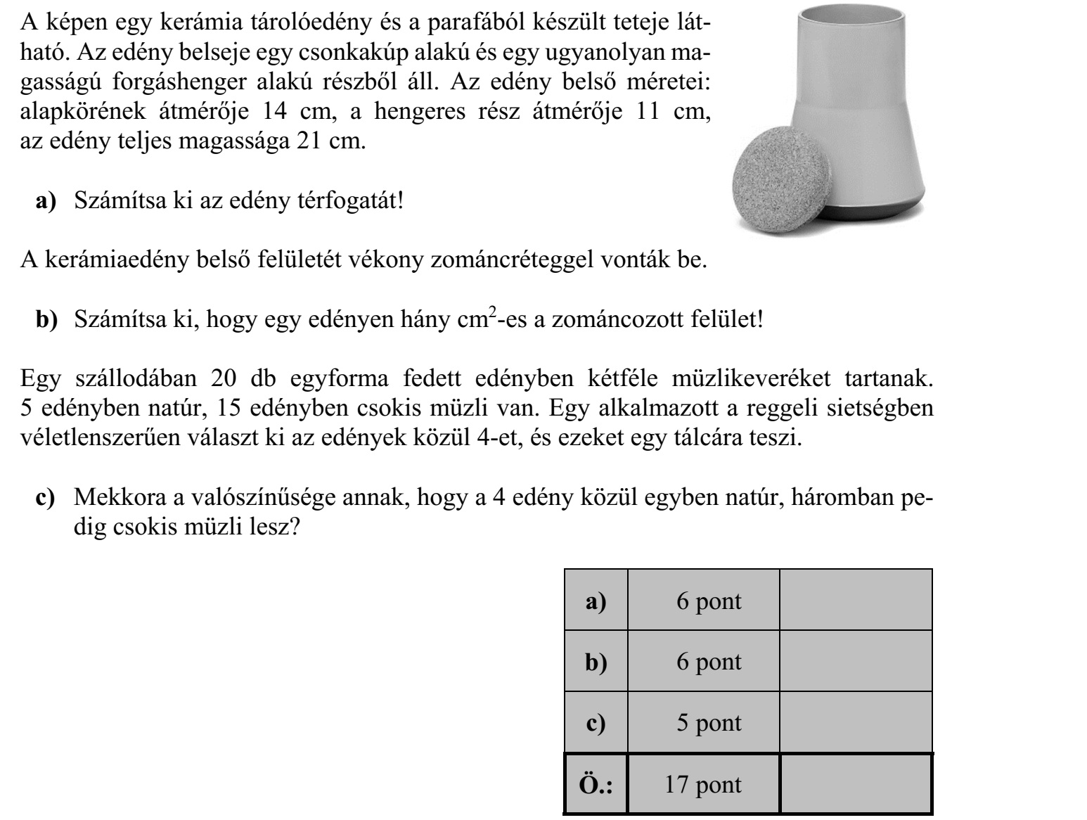 A képen egy kerámia tárolóedény és a parafából készült teteje lát- ható. Az edény belseje egy csonkakúp alakú és egy ugyanolyan ma- gasságú forgáshenger alakú részből áll. Az edény belső méretei: alapkörének átmérője 14 cm, a hengeres rész átmérője 11 cm, az edény teljes magassága 21 cm. a) Számítsa ki az edény térfogatát! A kerámiaedény belső felületét vékony zománcréteggel vonták be. b) Számítsa ki, hogy egy edényen hány cm2 -es a zománcozott felület! Egy szállodában 20 db egyforma fedett edényben kétféle müzlikeveréket tartanak. 5 edényben natúr, 15 edényben csokis müzli van. Egy alkalmazott a reggeli sietségben véletlenszerűen választ ki az edények közül 4-et, és ezeket egy tálcára teszi. c) Mekkora a valószínűsége annak, hogy a 4 edény közül egyben natúr, háromban pedig csokis müzli lesz?