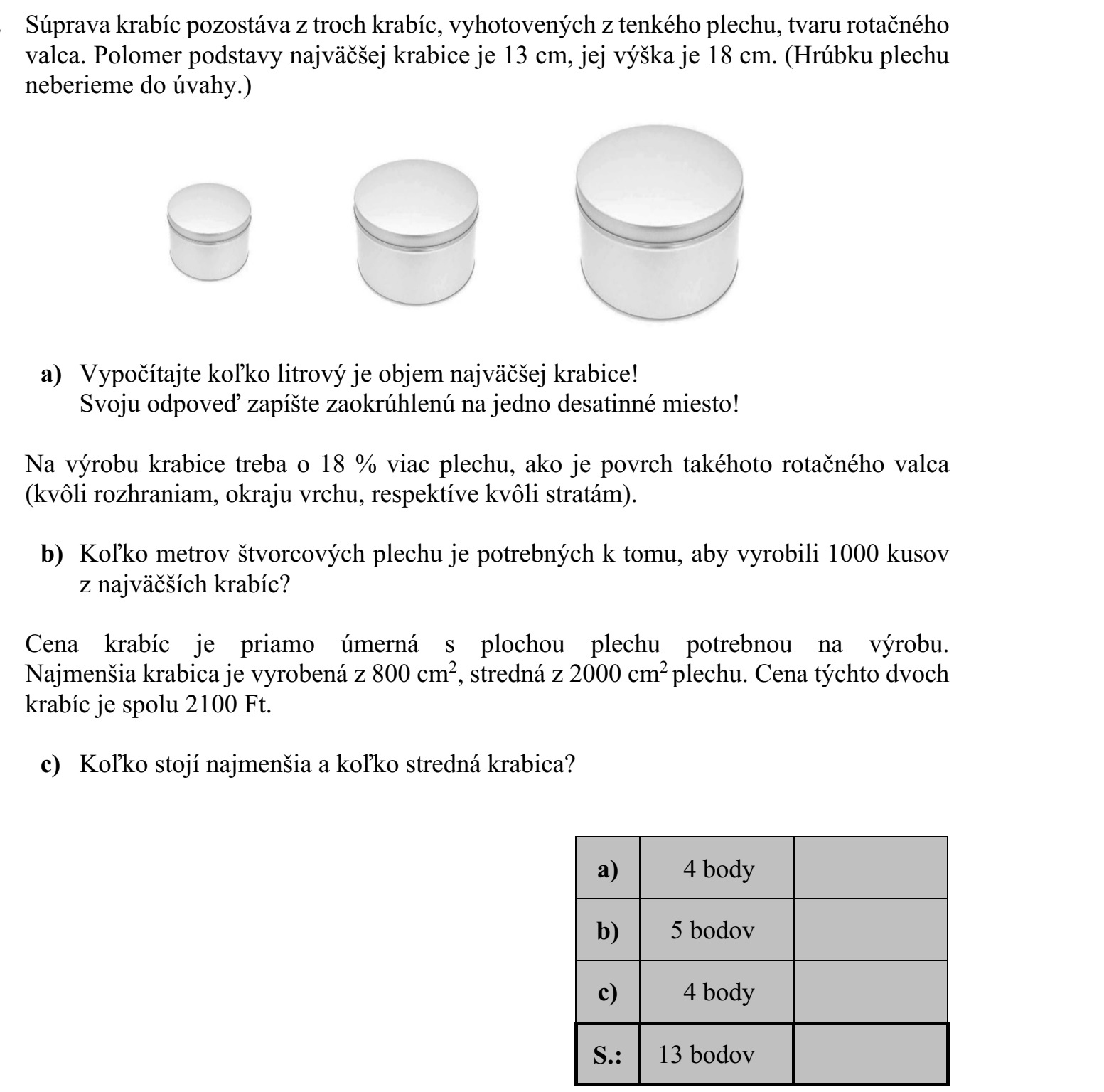 Egy dobozkészlet három, vékony fémlemezből készült forgáshenger alakú dobozból áll. A legnagyobb doboz alaplapjának sugara 13 cm, magassága 18 cm. (A lemez vastagsá- gától eltekintünk.) a) Számítsa ki, hány liter a legnagyobb fémdoboz térfogata! Válaszát egy tizedesjegyre kerekítve adja meg! A doboz elkészítéséhez (az illesztések, a dobozfedő pereme, illetve az anyagveszteség miatt) 18%-kal több lemezre van szükség, mint amennyi egy ugyanekkora forgáshenger felszíne. b) Hány négyzetméter lemez szükséges ahhoz, hogy a legnagyobb dobozból el lehes- sen készíteni 1000 darabot? A dobozok ára egyenesen arányos az elkészítésükhöz szükséges lemez területével. A legkisebb doboz 800 cm2 , a középső 2000 cm2 lemezből készül el. A két doboz ára összesen 2100 Ft. c) Mennyibe kerül a legkisebb, és mennyibe kerül a középső doboz?