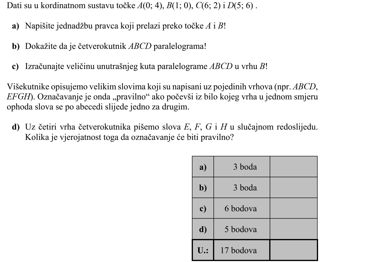 Adottak a koordináta-rendszerben az A(0  4), B(1  0), C(6  2) és D(5  6) pontok. a) Írja fel az A és B pontokra illeszkedő egyenes egyenletét! b) Mutassa meg, hogy az ABCD négyszög paralelogramma! c) Számítsa ki az ABCD paralelogramma B csúcsánál lévő belső szög nagyságát! A sokszögeket a csúcsaikhoz írt nagybetűkkel jelöljük (pl. ABCD, EFGH). A betűzés akkor szabályos, ha valamelyik csúcsból kiindulva és az egyik körüljárási irányban ha- ladva a betűk ábécésorrendben követik egymást. d) Egy négyszög négy csúcsához az E, F, G és H betűket írjuk véletlenszerű sorrend- ben. Mennyi a valószínűsége annak, hogy a betűzés szabályos lesz?