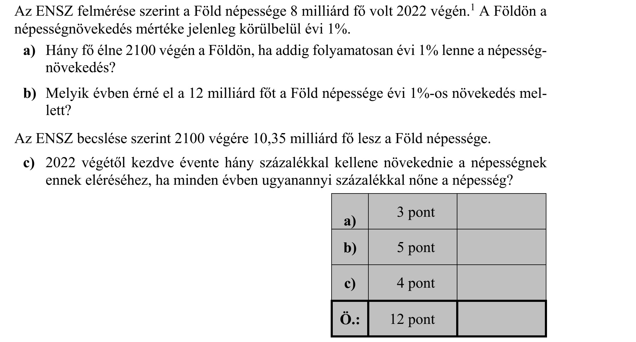 Az ENSZ felmérése szerint a Föld népessége 8 milliárd fő volt 2022 végén. 1 A Földön a népességnövekedés mértéke jelenleg körülbelül évi 1%. a) Hány fő élne 2100 végén a Földön, ha addig folyamatosan évi 1% lenne a népesség- növekedés? b) Melyik évben érné el a 12 milliárd főt a Föld népessége évi 1%-os növekedés mel- lett? Az ENSZ becslése szerint 2100 végére 10,35 milliárd fő lesz a Föld népessége. c) 2022 végétől kezdve évente hány százalékkal kellene növekednie a népességnek ennek eléréséhez, ha minden évben ugyanannyi százalékkal nőne a népesség?