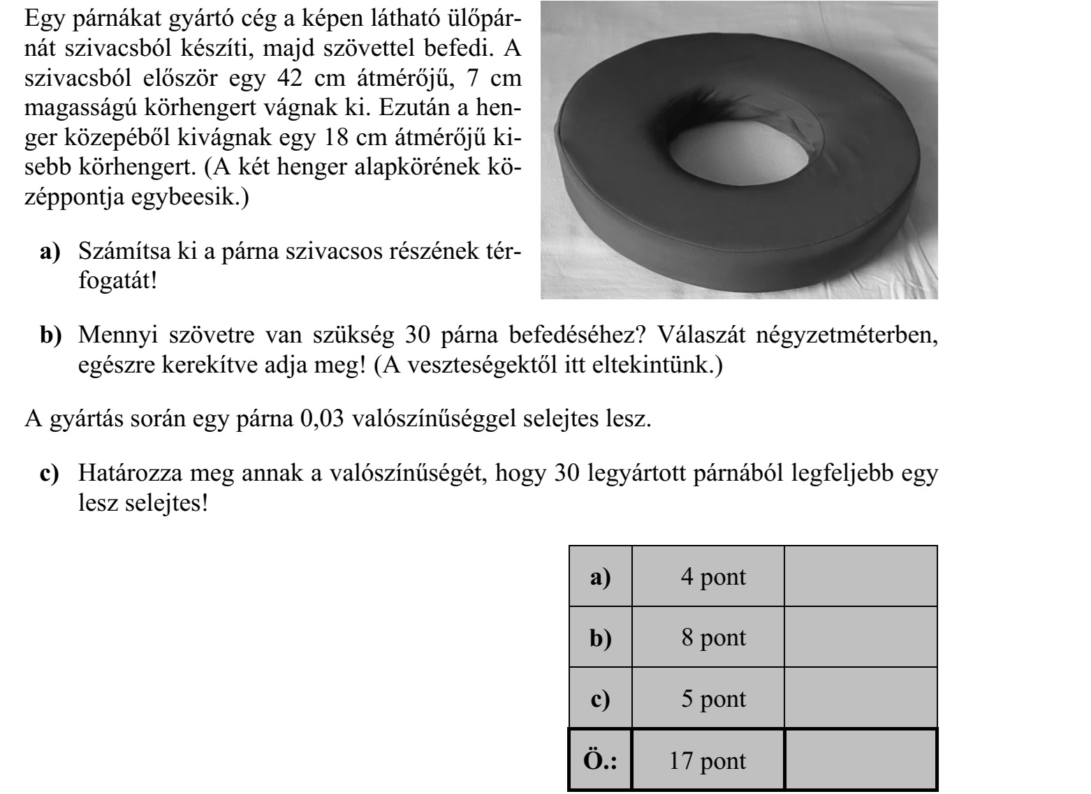 Egy párnákat gyártó cég a képen látható ülőpárnát szivacsból készíti, majd szövettel befedi. A szivacsból először egy 42 cm átmérőjű, 7 cm magasságú körhengert vágnak ki. Ezután a henger közepéből kivágnak egy 18 cm átmérőjű kisebb körhengert. a) Számítsa ki a párna szivacsos részének térfogatát! b) Mennyi szövetre van szükség 30 párna befedéséhez? c) Határozza meg annak a valószínűségét, hogy 30 legyártott párnából legfeljebb egy lesz selejtes!