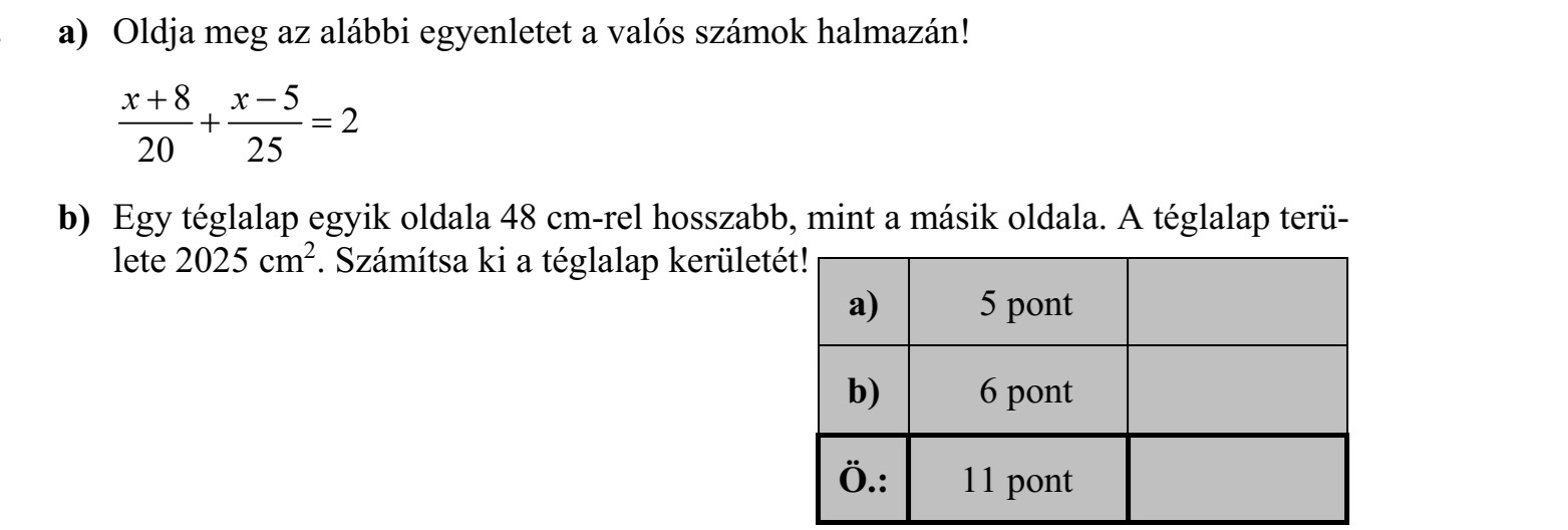 a) Oldja meg az alábbi egyenletet a valós számok halmazán! 8 5 2 20 25 x x b) Egy téglalap egyik oldala 48 cm-rel hosszabb, mint a másik oldala. A téglalap terü- lete 2025 cm2. Számítsa ki a téglalap kerületét!
