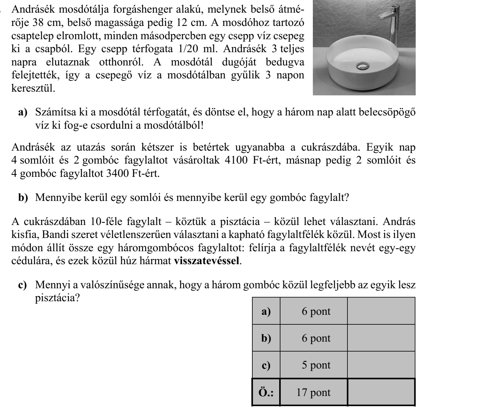 Andrásék mosdótálja forgáshenger alakú, melynek belső átmé- rője 38 cm, belső magassága pedig 12 cm. A mosdóhoz tartozó csaptelep elromlott, minden másodpercben egy csepp víz csepeg ki a csapból. Egy csepp térfogata 1/20 ml. Andrásék 3 teljes napra elutaznak otthonról. A mosdótál dugóját bedugva felejtették, így a csepegő víz a mosdótálban gyűlik 3 napon keresztül. a) Számítsa ki a mosdótál térfogatát, és döntse el, hogy a három nap alatt belecsöpögő víz ki fog-e csordulni a mosdótálból! Andrásék az utazás során kétszer is betértek ugyanabba a cukrászdába. Egyik nap 4 somlóit és 2 gombóc fagylaltot vásároltak 4100 Ft-ért, másnap pedig 2 somlóit és 4 gombóc fagylaltot 3400 Ft-ért. b) Mennyibe kerül egy somlói és mennyibe kerül egy gombóc fagylalt? A cukrászdában 10-féle fagylalt – köztük a pisztácia – közül lehet választani. András kisfia, Bandi szeret véletlenszerűen választani a kapható fagylaltfélék közül. Most is ilyen módon állít össze egy háromgombócos fagylaltot: felírja a fagylaltfélék nevét egy-egy cédulára, és ezek közül húz hármat visszatevéssel. c) Mennyi a valószínűsége annak, hogy a három gombóc közül legfeljebb az egyik lesz pisztácia?