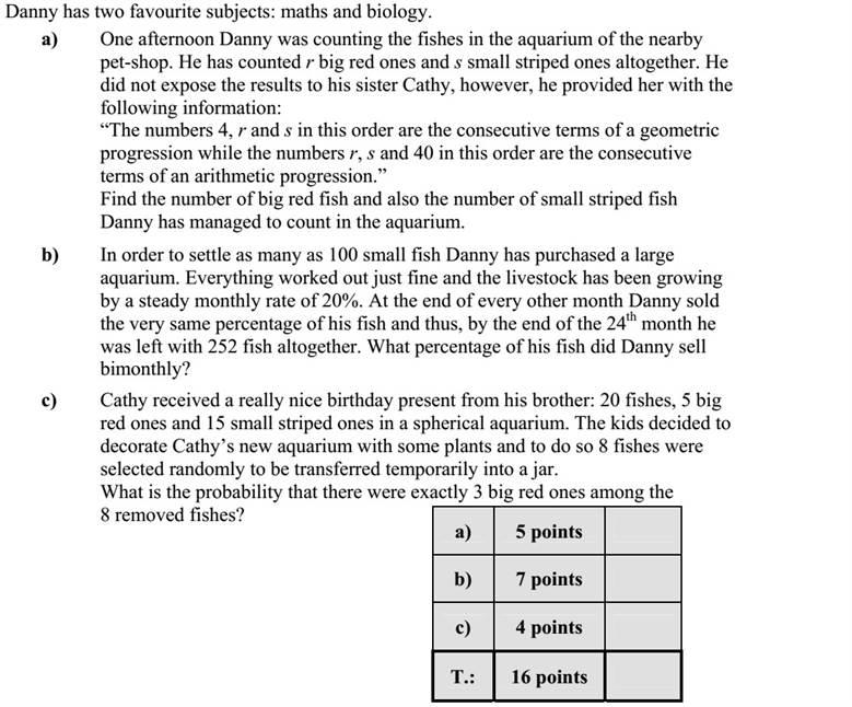 Daninak két kedvenc tantárgya van, a matematika és a biológia. a) Dani az egyik délután egy kisállat-kereskedés akváriumában megszámolta a nagy piros és a kis csíkos halakat. A nagy piros halak száma p, a kis csíkosaké c. Testvérének, Katának nem árulta el, hány halat számolt meg, de az alábbiakat elmondta neki: A 4, a p és a c számok ebben a sorrendben egy mértani, a p, a c és a 40 számok pedig ebben a sorrendben egy számtani sorozat egymás utáni tagjai. Hány darab nagy piros és hány darab kis csíkos halat számolt meg Dani az akváriumban? b) Dani vásárolt egy nagyon nagy akváriumot, és 100 darab apró halat telepített bele. A telepítés és a gondozás jól sikerült, minden hónapban 20 %-kal nőtt az állomány. Dani minden második hónap végén eladta a halainak mindig ugyanannyi százalékát. A 24. hónap végén az akváriumában 252 darab hal maradt. Kéthavonta az állomány hány százalékát adta el Dani? c) Kata kapott a születésnapjára Danitól 20 darab halat: 5 nagy pirosat és 15 kis csíkosat egy gömbakváriumba. A két gyerek növényeket helyezett el Kata akváriumába, és ehhez egy befőttes üvegbe kis időre átraktak 8 darab halat. A halak kihalászása találomra történt. Mennyi annak a valószínűsége, hogy a 8 átrakott hal között éppen 3 darab nagy piros hal volt?