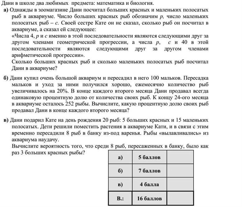 Daninak két kedvenc tantárgya van, a matematika és a biológia. a) Dani az egyik délután egy kisállat-kereskedés akváriumában megszámolta a nagy piros és a kis csíkos halakat. A nagy piros halak száma p, a kis csíkosaké c. Testvérének, Katának nem árulta el, hány halat számolt meg, de az alábbiakat elmondta neki: A 4, a p és a c számok ebben a sorrendben egy mértani, a p, a c és a 40 számok pedig ebben a sorrendben egy számtani sorozat egymás utáni tagjai. Hány darab nagy piros és hány darab kis csíkos halat számolt meg Dani az akváriumban? b) Dani vásárolt egy nagyon nagy akváriumot, és 100 darab apró halat telepített bele. A telepítés és a gondozás jól sikerült, minden hónapban 20 %-kal nőtt az állomány. Dani minden második hónap végén eladta a halainak mindig ugyanannyi százalékát. A 24. hónap végén az akváriumában 252 darab hal maradt. Kéthavonta az állomány hány százalékát adta el Dani? c) Kata kapott a születésnapjára Danitól 20 darab halat: 5 nagy pirosat és 15 kis csíkosat egy gömbakváriumba. A két gyerek növényeket helyezett el Kata akváriumába, és ehhez egy befőttes üvegbe kis időre átraktak 8 darab halat. A halak kihalászása találomra történt. Mennyi annak a valószínűsége, hogy a 8 átrakott hal között éppen 3 darab nagy piros hal volt?