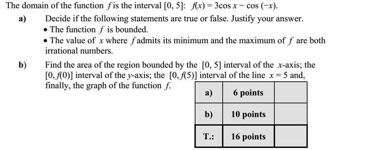 Az f függvényt a [0  5] intervallumon értelmezzük: f(x) = 3cos x  cos (x). a) Döntse el az alábbi állításokról, hogy igazak-e? A válaszait indokolja!  Az f függvény korlátos.  Az f függvény minimumhelye és legnagyobb értéke is irracionális szám. b) Mekkora területű síkidomot határol az x tengely [0  5] intervalluma  az y tengely [0  f(0)] intervalluma  az x = 5 egyenes [0  f(5)] intervalluma és az f függvény görbéje?