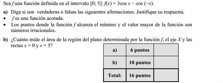 Az f függvényt a [0  5] intervallumon értelmezzük: f(x) = 3cos x  cos (x). a) Döntse el az alábbi állításokról, hogy igazak-e? A válaszait indokolja!  Az f függvény korlátos.  Az f függvény minimumhelye és legnagyobb értéke is irracionális szám. b) Mekkora területű síkidomot határol az x tengely [0  5] intervalluma  az y tengely [0  f(0)] intervalluma  az x = 5 egyenes [0  f(5)] intervalluma és az f függvény görbéje?
