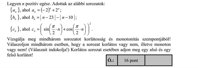 Legyen n pozitív egész. Adottak az alábbi sorozatok: { }na , ahol ( ) nn na 22 +=   { }nb , ahol 1023 = nnbn   { }nc , ahol 2 2 cos 2 sin             +      = nnc n   . Vizsgálja meg mindhárom sorozatot korlátosság és monotonitás szempontjából! Válaszoljon mindhárom esetben, hogy a sorozat korlátos vagy nem, illetve monoton vagy nem! (Válaszait indokolja!) Korlátos sorozat esetében adjon meg egy alsó és egy felső korlátot!