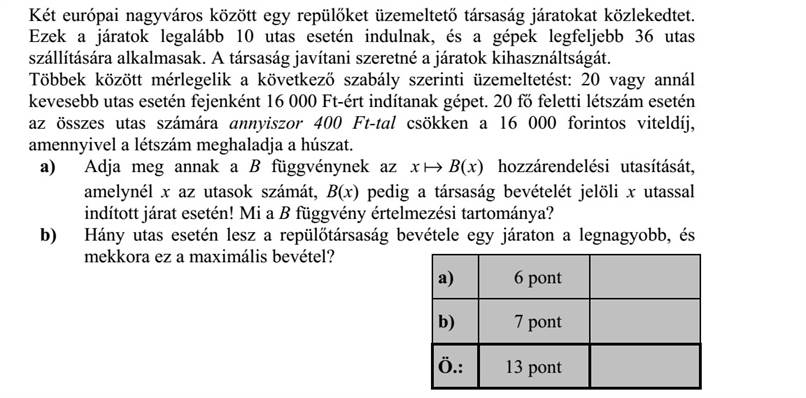 Két európai nagyváros között egy repülőket üzemeltető társaság járatokat közlekedtet. Ezek a járatok legalább 10 utas esetén indulnak, és a gépek legfeljebb 36 utas szállítására alkalmasak. A társaság javítani szeretné a járatok kihasználtságát. Többek között mérlegelik a következő szabály szerinti üzemeltetést: 20 vagy annál kevesebb utas esetén fejenként 16 000 Ft-ért indítanak gépet. 20 fő feletti létszám esetén az összes utas számára annyiszor 400 Ft-tal csökken a 16 000 forintos viteldíj, amennyivel a létszám meghaladja a húszat. a) Adja meg annak a B függvénynek az )(xBx a hozzárendelési utasítását, amelynél x az utasok számát, B(x) pedig a társaság bevételét jelöli x utassal indított járat esetén! Mi a B függvény értelmezési tartománya? b) Hány utas esetén lesz a repülőtársaság bevétele egy járaton a legnagyobb, és mekkora ez a maximális bevétel?