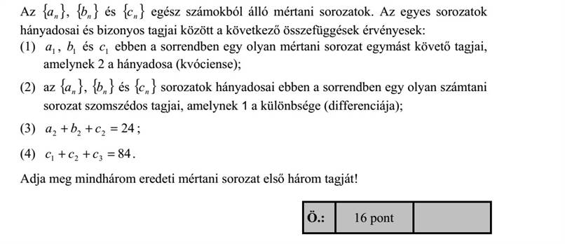 Az { }na , { }nb és { }nc egész számokból álló mértani sorozatok. Az egyes sorozatok hányadosai és bizonyos tagjai között a következő összefüggések érvényesek: (1) 1a , 1b és 1c ebben a sorrendben egy olyan mértani sorozat egymást követő tagjai, amelynek 2 a hányadosa (kvóciense)  (2) az { }na , { }nb és { }nc sorozatok hányadosai ebben a sorrendben egy olyan számtani sorozat szomszédos tagjai, amelynek 1 a különbsége (differenciája)  (3) 24222 =++ cba   (4) 84321 =++ ccc . Adja meg mindhárom eredeti mértani sorozat első három tagját!