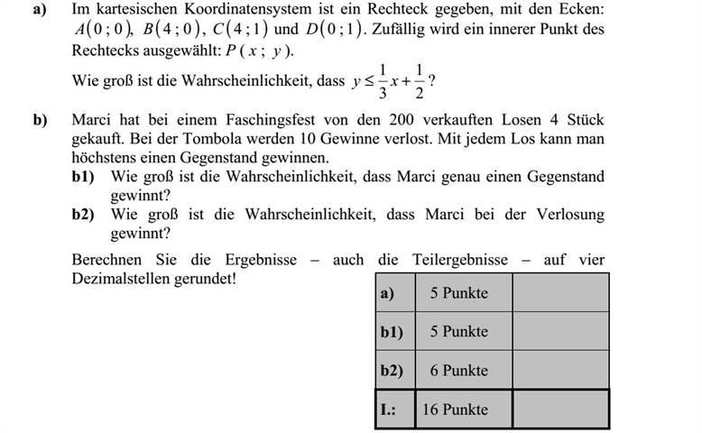 a) A derékszögű koordináta-rendszerben adott egy téglalap, amelynek csúcsai: ( ),0 0A ( )0 4B , ( )1 4C és ( )1 0D . Véletlenszerűen kiválasztjuk a téglalap egy belső P ( x   y ) pontját. Mennyi annak a valószínűsége, hogy 2 1 3 1 + xy ? b) Marci a farsangi rendezvényre kibocsátott 200 darab tombolajegyből 4-et vásárolt. A tombolán 10 nyereménytárgyat sorsolnak ki. Minden tombolajeggyel legfeljebb egy tárgyat lehet nyerni. b1) Mennyi annak a valószínűsége, hogy Marci pontosan egy tárgyat nyer a tombolán? b2) Mennyi annak a valószínűsége, hogy Marci nyer a tombolán? Az eredményeket - a közbülsőket is - négy tizedesjegyre kerekítve számolja ki!