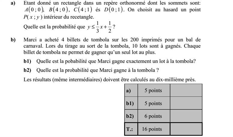 a) A derékszögű koordináta-rendszerben adott egy téglalap, amelynek csúcsai: ( ),0 0A ( )0 4B , ( )1 4C és ( )1 0D . Véletlenszerűen kiválasztjuk a téglalap egy belső P ( x   y ) pontját. Mennyi annak a valószínűsége, hogy 2 1 3 1 + xy ? b) Marci a farsangi rendezvényre kibocsátott 200 darab tombolajegyből 4-et vásárolt. A tombolán 10 nyereménytárgyat sorsolnak ki. Minden tombolajeggyel legfeljebb egy tárgyat lehet nyerni. b1) Mennyi annak a valószínűsége, hogy Marci pontosan egy tárgyat nyer a tombolán? b2) Mennyi annak a valószínűsége, hogy Marci nyer a tombolán? Az eredményeket - a közbülsőket is - négy tizedesjegyre kerekítve számolja ki!