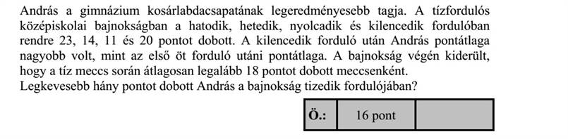 András a gimnázium kosárlabdacsapatának legeredményesebb tagja. A tízfordulós középiskolai bajnokságban a hatodik, hetedik, nyolcadik és kilencedik fordulóban rendre 23, 14, 11 és 20 pontot dobott. A kilencedik forduló után András pontátlaga nagyobb volt, mint az első öt forduló utáni pontátlaga. A bajnokság végén kiderült, hogy a tíz meccs során átlagosan legalább 18 pontot dobott meccsenként. Legkevesebb hány pontot dobott András a bajnokság tizedik fordulójában?