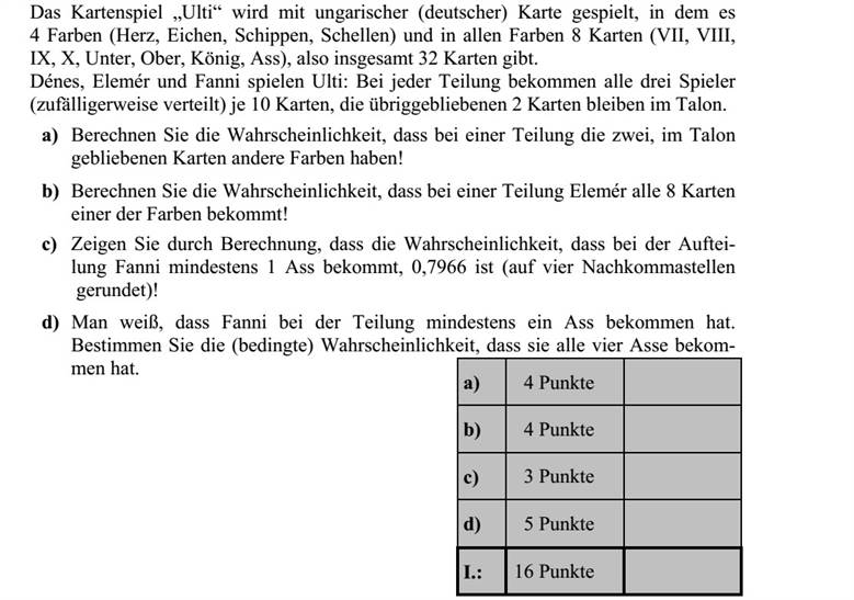 Az ulti nevű kártyajátékot magyar kártyával játsszák, melyben 4 szín (piros, tök, makk, zöld) és minden színben 8 lap (VII, VIII, IX, X, alsó, felső, király, ász), összesen tehát 32 lap van. Dénes, Elemér és Fanni ultiznak: egy osztásnál mindhárom játékos (véletlenszerű elosz- tással) 10-10 lapot kap, a maradék 2 lap pedig az úgynevezett talonba kerül. a) Számítsa ki annak a valószínűségét, hogy egy osztásnál a talonba kerülő két lap különböző színű! b) Számítsa ki annak a valószínűségét, hogy egy osztásnál Elemérhez kerül valame- lyik színből mind a 8 lap! c) Számítással igazolja, hogy (négy tizedesjegyre kerekítve) 0,7966 annak a valószí- nűsége, hogy az osztáskor Fanni kap legalább egy ászt! d) Ha tudjuk, hogy az osztáskor Fanni kapott legalább egy ászt, akkor határozzuk meg annak a (feltételes) valószínűségét, hogy mind a négy ász hozzá került!